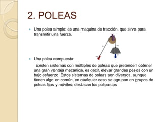 2. POLEAS
 Una polea simple: es una maquina de tracción, que sirve para
transmitir una fuerza.
 Una polea compuesta:
Existen sistemas con múltiples de poleas que pretenden obtener
una gran ventaja mecánica, es decir, elevar grandes pesos con un
bajo esfuerzo. Estos sistemas de poleas son diversos, aunque
tienen algo en común, en cualquier caso se agrupan en grupos de
poleas fijas y móviles: destacan los polipastos
 