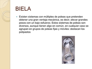 BIELA
 Existen sistemas con múltiples de poleas que pretenden
obtener una gran ventaja mecánica, es decir, elevar grandes
pesos con un bajo esfuerzo. Estos sistemas de poleas son
diversos, aunque tienen algo en común, en cualquier caso se
agrupan en grupos de poleas fijas y móviles: destacan los
polipastos
 