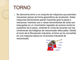 TORNO
 Se denomina torno a un conjunto de máquinas que permiten
mecanizar piezas de forma geométrica de revolución. Estas
máquinas-herramienta operan haciendo girar la pieza a
mecanizar mientras una o varias herramientas de corte son
empujadas en un movimiento regulado de avance contra la
superficie de la pieza, cortando la viruta de acuerdo con las
condiciones tecnológicas de mecanizado adecuadas. Desde
el inicio de la Revolución industrial, el torno se ha convertido
en una máquina básica en el proceso industrial de
mecanizado.
 