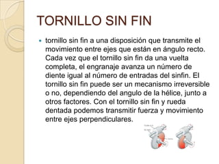 TORNILLO SIN FIN
 tornillo sin fin a una disposición que transmite el
movimiento entre ejes que están en ángulo recto.
Cada vez que el tornillo sin fin da una vuelta
completa, el engranaje avanza un número de
diente igual al número de entradas del sinfin. El
tornillo sin fin puede ser un mecanismo irreversible
o no, dependiendo del angulo de la hélice, junto a
otros factores. Con el tornillo sin fin y rueda
dentada podemos transmitir fuerza y movimiento
entre ejes perpendiculares.
 