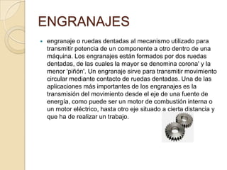 ENGRANAJES
 engranaje o ruedas dentadas al mecanismo utilizado para
transmitir potencia de un componente a otro dentro de una
máquina. Los engranajes están formados por dos ruedas
dentadas, de las cuales la mayor se denomina corona' y la
menor 'piñón'. Un engranaje sirve para transmitir movimiento
circular mediante contacto de ruedas dentadas. Una de las
aplicaciones más importantes de los engranajes es la
transmisión del movimiento desde el eje de una fuente de
energía, como puede ser un motor de combustión interna o
un motor eléctrico, hasta otro eje situado a cierta distancia y
que ha de realizar un trabajo.
 