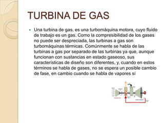 TURBINA DE GAS
 Una turbina de gas, es una turbomáquina motora, cuyo fluido
de trabajo es un gas. Como la compresibilidad de los gases
no puede ser despreciada, las turbinas a gas son
turbomáquinas térmicas. Comúnmente se habla de las
turbinas a gas por separado de las turbinas ya que, aunque
funcionan con sustancias en estado gaseoso, sus
características de diseño son diferentes, y, cuando en estos
términos se habla de gases, no se espera un posible cambio
de fase, en cambio cuando se habla de vapores sí
 