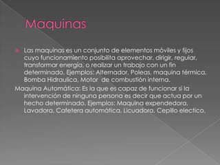  Las maquinas es un conjunto de elementos móviles y fijos
cuyo funcionamiento posibilita aprovechar, dirigir, regular,
transformar energía, o realizar un trabajo con un fin
determinado. Ejemplos: Alternador, Poleas, maquina térmica,
Bomba Hidraulica, Motor de combustión interna.
Maquina Automática: Es la que es capaz de funcionar si la
intervención de ninguna persona es decir que actua por un
hecho determinado. Ejemplos: Maquina expendedora,
Lavadora, Cafetera automática, Licuadora, Cepillo electico.
 