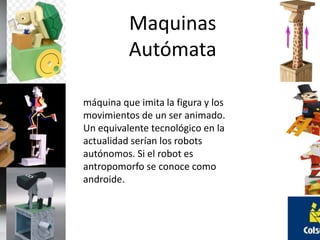Maquinas 
Autómata 
máquina que imita la figura y los 
movimientos de un ser animado. 
Un equivalente tecnológico en la 
actualidad serían los robots 
autónomos. Si el robot es 
antropomorfo se conoce como 
androide. 
 