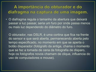 • O diafragma regula o tamanho da abertura que deixará
passar a luz passar, seria um furo por onde passa menos
ou mais luz dependendo do diâmetro do furo.
O obturador, nas DSLR, é uma cortina que fica na frente
do sensor e que será aberta, permanecendo aberta pelo
tempo especificado, no momento em que se aperta o
botão disparador (fotógrafo da antiga, chama o momento
que se faz a tomada de cena da fotografia de disparo,
hoje os fotógrafos novos chamam de clique, influencia do
uso de computadores e mouse).
 