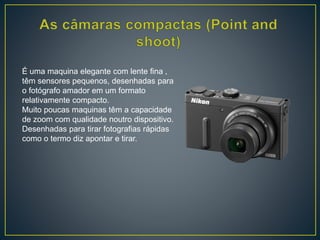 É uma maquina elegante com lente fina ,
têm sensores pequenos, desenhadas para
o fotógrafo amador em um formato
relativamente compacto.
Muito poucas maquinas têm a capacidade
de zoom com qualidade noutro dispositivo.
Desenhadas para tirar fotografias rápidas
como o termo diz apontar e tirar.
 