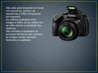 São uteis para fotografar em locais
com pouca luz, gravam as
sequências a 30fps (fotogramas
por segundo).
As melhore qualidade entre
bridges e reflex vai ser obtida com
as reflex devido a variedade das
objetivas.
Mas também e necessário ter
sensores full-frame caso contrario
as bridges podem alcançar
facilmente a qualidade.
 