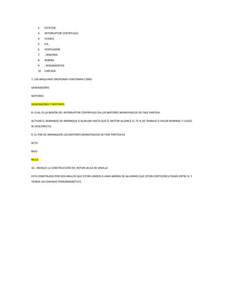 2. ESTATOR,
3. INTERRUPTOR CENTRIFUGO,
4. FUSIBLE,
5. EJE,
6. VENTILADOR
7. , RANURAS
8. BOBINA
9. , RODAMIENTOS
10. CARCASA
7.-LAS MAQUINAS SÍNCRONAS FUNCIONAN COMO
GENERADORES
MOTORES
GENERADORES Y MOTORES
8.-CUAL ES LA MISIÓN DEL INTERRUPTOR CENTRIFUGO EN LOS MOTORES MONOFÁSICOS DE FASE PARTIDA.
ACTIVAR EL BOBINADO DE ARRANQUE O AUXILIAR HASTA QUE EL MOTOR ALCANCE EL 75 % DE TRABAJO O VALOR NOMINAL Y LUEGO
SE DESCONECTA.
9.-EL PAR DE ARRANQUEN LOS MOTORES MONOFÁSICOS DE FASE PARTIDA ES
ALTO
BAJO
NULO
10.- INDIQUE LA CONSTRUCCIÓN DEL ROTOR JAULA DE ARDILLA
ESTA CONSTRUIDO POR DOS ANILLOS QUE ESTÁN UNIDOS A UNAS BARRAS DE ALUMINIO QUE ESTÁN CORTOCIRCUITADAS ENTRE SI Y
TIENEN UN CHAPADO FERROMAGNÉTICO.
 