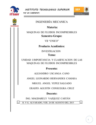 1
INGENIERÍA MECANICA
Materia:
MAQUINAS DE FLUIDOS INCOMPRESIBLES
Semestre-Grupo:
VII “UNICO”
Producto Académico:
INVESTIGACION
Tema:
UNIDAD I IMPORTANCIA Y CLASIFICACION DE LAS
MAQUINAS DE FLUIDOS INCOMPRESIBLES
Presenta:
ALEJANDRO USCANGA CANO
ANGEL LEONARDO HERNANDES CAMARA
MIGUEL ANGEL YEPEZ SALGADO
ERASTO AGUSTIN CONSUEGRA CRUZ
Docente:
ING. MAGDARELY VAZQUEZ CASTÁN
H. Y G. ALVARADO, VER. 26 DE AGOSTO DEL 2015
INSTITUTO TECNOLOGICO SUPERIOR
DE ALVARADO
 