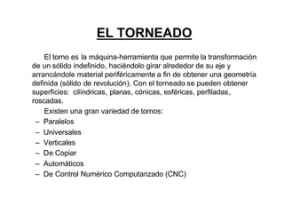 EL TORNEADO
    El torno es la máquina-herramienta que permite la transformación
de un sólido indefinido, haciéndolo girar alrededor de su eje y
arrancándole material periféricamente a fin de obtener una geometría
definida (sólido de revolución). Con el torneado se pueden obtener
superficies: cilíndricas, planas, cónicas, esféricas, perfiladas,
roscadas.
    Existen una gran variedad de tornos:
 – Paralelos
 – Universales
 – Verticales
 – De Copiar
 – Automáticos
 – De Control Numérico Computarizado (CNC)
 