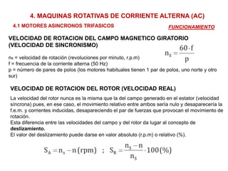 4. MAQUINAS ROTATIVAS DE CORRIENTE ALTERNA (AC)
4.1 MOTORES ASINCRONOS TRIFASICOS FUNCIONAMIENTO
VELOCIDAD DE ROTACION DEL CAMPO MAGNETICO GIRATORIO
(VELOCIDAD DE SINCRONISMO)
ns = velocidad de rotación (revoluciones por minuto, r.p.m)
f = frecuencia de la corriente alterna (50 Hz)
p = número de pares de polos (los motores habituales tienen 1 par de polos, uno norte y otro
sur)
VELOCIDAD DE ROTACION DEL ROTOR (VELOCIDAD REAL)
La velocidad del rotor nunca es la misma que la del campo generado en el estator (velocidad
síncrona) pues, en ese caso, el movimiento relativo entre ambos sería nulo y desaparecería la
f.e.m. y corrientes inducidas, desapareciendo el par de fuerzas que provocan el movimiento de
rotación.
Esta diferencia entre las velocidades del campo y del rotor da lugar al concepto de
deslizamiento.
El valor del deslizamiento puede darse en valor absoluto (r.p.m) o relativo (%).
 