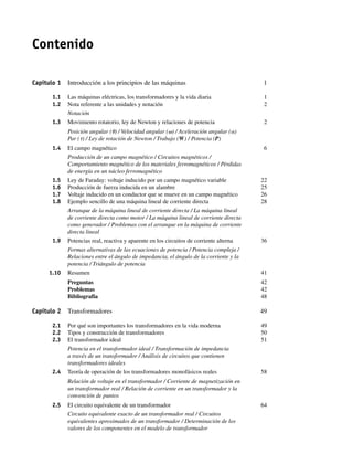 Contenido
Capítulo 1 Introducción a los principios de las máquinas 1
1.1 Las máquinas eléctricas, los transformadores y la vida diaria 1
1.2 Nota referente a las unidades y notación 2
Notación
1.3 Movimiento rotatorio, ley de Newton y relaciones de potencia 2
Posición angular (u) / Velocidad angular (v) / Aceleración angular (a)
Par (t) / Ley de rotación de Newton / Trabajo (W) / Potencia (P)
1.4 El campo magnético 6
Producción de un campo magnético / Circuitos magnéticos /
Comportamiento magnético de los materiales ferromagnéticos / Pérdidas
de energía en un núcleo ferromagnético
1.5 Ley de Faraday: voltaje inducido por un campo magnético variable 22
1.6 Producción de fuerza inducida en un alambre 25
1.7 Voltaje inducido en un conductor que se mueve en un campo magnético 26
1.8 Ejemplo sencillo de una máquina lineal de corriente directa 28
Arranque de la máquina lineal de corriente directa / La máquina lineal
de corriente directa como motor / La máquina lineal de corriente directa
como generador / Problemas con el arranque en la máquina de corriente
directa lineal
1.9 Potencias real, reactiva y aparente en los circuitos de corriente alterna 36
Formas alternativas de las ecuaciones de potencia / Potencia compleja /
Relaciones entre el ángulo de impedancia, el ángulo de la corriente y la
potencia / Triángulo de potencia
1.10 Resumen 41
Preguntas 42
Problemas 42
Bibliografía 48
Capítulo 2 Transformadores 49
2.1 Por qué son importantes los transformadores en la vida moderna 49
2.2 Tipos y construcción de transformadores 50
2.3 El transformador ideal 51
Potencia en el transformador ideal / Transformación de impedancia
a través de un transformador / Análisis de circuitos que contienen
transformadores ideales
2.4 Teoría de operación de los transformadores monofásicos reales 58
Relación de voltaje en el transformador / Corriente de magnetización en
un transformador real / Relación de corriente en un transformador y la
convención de puntos
2.5 El circuito equivalente de un transformador 64
Circuito equivalente exacto de un transformador real / Circuitos
equivalentes aproximados de un transformador / Determinación de los
valores de los componentes en el modelo de transformador
00_Chapman Prelim.indd ix
00_Chapman Prelim.indd ix 31/12/69 18:05:30
31/12/69 18:05:30
 
