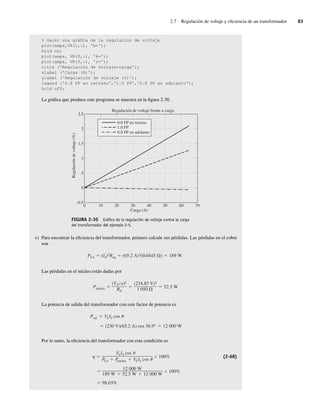 2.7 Regulación de voltaje y eficiencia de un transformador 83
% Hacer una gráfica de la regulación de voltaje
plot(amps,VR(l,:), 'b-');
hold on;
plot(amps, VR(2,:), 'k-');
plot(amps, VR(3,:), 'r-');
title ('Regulación de voltaje-carga');
xlabel ('Carga (A)');
ylabel ('Regulación de voltaje (%)');
legend ('0.8 PF en retraso','l.0 PF','0.8 PF en adelanto');
hold off;
La gráfica que produce este programa se muestra en la figura 2-30.
FIGURA 2-30 Gráﬁca de la regulación de voltaje contra la carga
del transformador del ejemplo 2-5.
0
–0.5
0
.5
1
1.5
Regulación de voltaje frente a carga
Carga (A)
Regulación
de
voltaje
(%)
2
2.5
10 20 30 40 50 60 70
0.8 FP en retraso
1.0 FP
0.8 FP en adelanto
e) Para encontrar la eficiencia del transformador, primero calcule sus pérdidas. Las pérdidas en el cobre
son
PCu (IS)2Req (65.2 A)2(0.0445 ) 189 W
Las pérdidas en el núcleo están dadas por
Pnúcleo
(VP a)2
RN
(234.85 V)2
1,050
52.5 W
La potencia de salida del transformador con este factor de potencia es
(230 V)(65.2 A) cos 36.9° 12,000 W
Psal VSIS cos
Por lo tanto, la eficiencia del transformador con esta condición es
98.03%
12,000 W
189 W 52.5 W 12,000 W
100%
VSIS cos
PCu P
núcleo VSIS cos
100% (2-68)
02_Chapman 02.indd 83
02_Chapman 02.indd 83 18/10/11 13:54:38
18/10/11 13:54:38
 