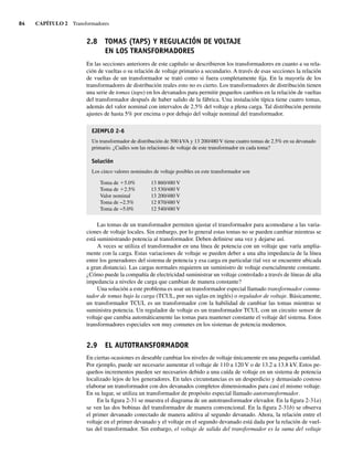 84 CAPÍTULO 2 Transformadores
2.8 TOMAS (TAPS) Y REGULACIÓN DE VOLTAJE
EN LOS TRANSFORMADORES
En las secciones anteriores de este capítulo se describieron los transformadores en cuanto a su rela-
ción de vueltas o su relación de voltaje primario a secundario. A través de esas secciones la relación
de vueltas de un transformador se trató como si fuera completamente fija. En la mayoría de los
transformadores de distribución reales esto no es cierto. Los transformadores de distribución tienen
una serie de tomas (taps) en los devanados para permitir pequeños cambios en la relación de vueltas
del transformador después de haber salido de la fábrica. Una instalación típica tiene cuatro tomas,
además del valor nominal con intervalos de 2.5% del voltaje a plena carga. Tal distribución permite
ajustes de hasta 5% por encima o por debajo del voltaje nominal del transformador.
EJEMPLO 2-6
Un transformador de distribución de 500 kVA y 13 200/480 V tiene cuatro tomas de 2.5% en su devanado
primario. ¿Cuáles son las relaciones de voltaje de este transformador en cada toma?
Solución
Los cinco valores nominales de voltaje posibles en este transformador son
Toma de 15.0% 13 860/480 V
Toma de 12.5% 13 530/480 V
Valor nominal 13 200/480 V
Toma de −2.5% 12 870/480 V
Toma de −5.0% 12 540/480 V
Las tomas de un transformador permiten ajustar el transformador para acomodarse a las varia-
ciones de voltaje locales. Sin embargo, por lo general estas tomas no se pueden cambiar mientras se
está suministrando potencia al transformador. Deben definirse una vez y dejarse así.
A veces se utiliza el transformador en una línea de potencia con un voltaje que varía amplia-
mente con la carga. Estas variaciones de voltaje se pueden deber a una alta impedancia de la línea
entre los generadores del sistema de potencia y esa carga en particular (tal vez se encuentre ubicada
a gran distancia). Las cargas normales requieren un suministro de voltaje esencialmente constante.
¿Cómo puede la compañía de electricidad suministrar un voltaje controlado a través de líneas de alta
impedancia a niveles de carga que cambian de manera constante?
Una solución a este problema es usar un transformador especial llamado transformador conmu-
tador de tomas bajo la carga (TCUL, por sus siglas en inglés) o regulador de voltaje. Básicamente,
un transformador TCUL es un transformador con la habilidad de cambiar las tomas mientras se
suministra potencia. Un regulador de voltaje es un transformador TCUL con un circuito sensor de
voltaje que cambia automáticamente las tomas para mantener constante el voltaje del sistema. Estos
transformadores especiales son muy comunes en los sistemas de potencia modernos.
2.9 EL AUTOTRANSFORMADOR
En ciertas ocasiones es deseable cambiar los niveles de voltaje únicamente en una pequeña cantidad.
Por ejemplo, puede ser necesario aumentar el voltaje de 110 a 120 V o de 13.2 a 13.8 kV. Estos pe-
queños incrementos pueden ser necesarios debido a una caída de voltaje en un sistema de potencia
localizado lejos de los generadores. En tales circunstancias es un desperdicio y demasiado costoso
elaborar un transformador con dos devanados completos dimensionados para casi el mismo voltaje.
En su lugar, se utiliza un transformador de propósito especial llamado autotransformador.
En la figura 2-31 se muestra el diagrama de un autotransformador elevador. En la figura 2-31a)
se ven las dos bobinas del transformador de manera convencional. En la figura 2-31b) se observa
el primer devanado conectado de manera aditiva al segundo devanado. Ahora, la relación entre el
voltaje en el primer devanado y el voltaje en el segundo devanado está dada por la relación de vuel-
tas del transformador. Sin embargo, el voltaje de salida del transformador es la suma del voltaje
02_Chapman 02.indd 84
02_Chapman 02.indd 84 18/10/11 13:54:39
18/10/11 13:54:39
 