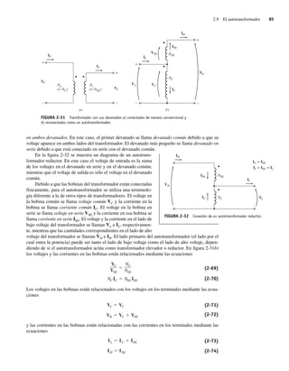 2.9 El autotransformador 85
en ambos devanados. En este caso, el primer devanado se llama devanado común debido a que su
voltaje aparece en ambos lados del transformador. El devanado más pequeño se llama devanado en
serie debido a que está conectado en serie con el devanado común.
En la figura 2-32 se muestra un diagrama de un autotrans-
formador reductor. En este caso el voltaje de entrada es la suma
de los voltajes en el devanado en serie y en el devanado común,
mientras que el voltaje de salida es sólo el voltaje en el devanado
común.
Debido a que las bobinas del transformador están conectadas
físicamente, para el autotransformador se utiliza una terminolo-
gía diferente a la de otros tipos de transformadores. El voltaje en
la bobina común se llama voltaje común VC y la corriente en la
bobina se llama corriente común IC. El voltaje en la bobina en
serie se llama voltaje en serie VSE y la corriente en esa bobina se
llama corriente en serie ISE. El voltaje y la corriente en el lado de
bajo voltaje del transformador se llaman VL e IL, respectivamen-
te, mientras que las cantidades correspondientes en el lado de alto
voltaje del transformador se llaman VH e IH. El lado primario del autotransformador (el lado por el
cual entra la potencia) puede ser tanto el lado de bajo voltaje como el lado de alto voltaje, depen-
diendo de si el autotransformador actúa como transformador elevador o reductor. En figura 2-31b)
los voltajes y las corrientes en las bobinas están relacionados mediante las ecuaciones
NC IC NSE ISE
VC
VSE
NC
NSE
(2-69)
(2-70)
Los voltajes en las bobinas están relacionados con los voltajes en los terminales mediante las ecua-
ciones
VH VC VSE
VL VC (2-71)
(2-72)
y las corrientes en las bobinas están relacionadas con las corrientes en los terminales mediante las
ecuaciones
IH ISE
IL IC ISE (2-73)
(2-74)
FIGURA 2-32 Conexión de un autotransformador reductor.
IL
IC
ISE
VL
IH
NC
NSE
VH
IA
IL
= ISE
= ISE + IC
FIGURA 2-31 Transformador con sus devanados a) conectados de manera convencional y
b) reconectados como un autotransformador.
+
–
+
–
+
–
IS
VS
+
–
VH
IL
VL VC
IH
IP
VP
Np
(= NC)
Ns
(= NSE)
)
b
)
a
VSE NSE
NC
ISE
IC
02_Chapman 02.indd 85
02_Chapman 02.indd 85 18/10/11 13:54:39
18/10/11 13:54:39
 