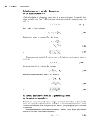 86 CAPÍTULO 2 Transformadores
Relaciones entre el voltaje y la corriente
en un autotransformador
¿Cuál es la relación de voltajes entre los dos lados de un autotransformador? Es muy fácil deter-
minar la relación entre VH y VB. El voltaje en el lado de alto voltaje del autotransformador está
dado por
VH VC VSE (2-72)
Pero VC/VSE 5 NC/NSE, entonces
VH VC
NSE
NC
VC (2-75)
Finalmente, si se tiene en cuenta que VL 5 VC, se tiene
NSE NC
NC
VL
VH VB
NSE
NC
VL
(2-76)
o
VL
VA
NC
NSE NC
(2-77)
Se puede encontrar la relación de corriente entre los dos lados del transformador si se tiene en
cuenta que
IL IC ISE (2-73)
De la ecuación (2-70), IC 5 (NSE/NC)ISE. Entonces
IL
NSE
NC
ISE ISE (2-78)
Finalmente, tomando en cuenta que IH 5 ISE, se llega a
IL
NSE
NC
IA IH
NSE NC
NC
IH (2-79)
o
IL
IH
NSE NC
NC
(2-80)
La ventaja del valor nominal de la potencia aparente
de los autotransformadores
Es interesante notar que no toda la potencia que pasa del primario al secundario en el autotransfor-
mador pasa a través de los devanados. Como resultado, si un transformador convencional se conecta
como autotransformador, puede manejar mucha más potencia que aquella para la que fue concebido
originalmente.
Para entender esta idea hay que remitirse de nuevo a la figura 2-32b). Nótese que la potencia
aparente de entrada al transformador está dada por
Sentr VL IL (2-81)
02_Chapman 02.indd 86
02_Chapman 02.indd 86 18/10/11 13:54:40
18/10/11 13:54:40
 