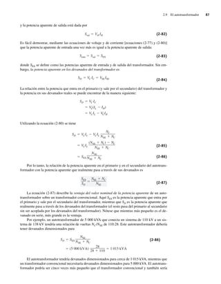 2.9 El autotransformador 87
y la potencia aparente de salida está dada por
Ssal VH IH (2-82)
Es fácil demostrar, mediante las ecuaciones de voltaje y de corriente [ecuaciones (2-77) y (2-80)]
que la potencia aparente de entrada una vez más es igual a la potencia aparente de salida:
Sentr Ssal SES (2-83)
donde SES se define como las potencias aparente de entrada y de salida del transformador. Sin em-
bargo, la potencia aparente en los devanados del transformador es
SD VC IC VSEISE (2-84)
La relación entre la potencia que entra en el primario (y sale por el secundario) del transformador y
la potencia en sus devanados reales se puede encontrar de la manera siguiente:
VLIL VLIH
VL(IL IH)
SD VC IC
Utilizando la ecuación (2-80) se tiene
SES
NSE
NSE NC
VLIL
(NSE NC) NC
NSE NC
SD VLIL VLIL
NC
NSE NC
(2-85)
(2-86)
Por lo tanto, la relación de la potencia aparente en el primario y en el secundario del autotrans-
formador con la potencia aparente que realmente pasa a través de sus devanados es
SES
SD
NSE NC
NSE
(2-87)
La ecuación (2-87) describe la ventaja del valor nominal de la potencia aparente de un auto-
transformador sobre un transformador convencional. Aquí SES es la potencia aparente que entra por
el primario y sale por el secundario del transformador, mientras que SD es la potencia aparente que
realmente pasa a través de los devanados del transformador (el resto pasa del primario al secundario
sin ser acoplada por los devanados del transformador). Nótese que mientras más pequeño es el de-
vanado en serie, más grande es la ventaja.
Por ejemplo, un autotransformador de 5 000 kVA que conecta un sistema de 110 kV a un sis-
tema de 138 kV tendría una relación de vueltas NC/NSE de 110:28. Este autotransformador debería
tener devanados dimensionados para
(5,000 kVA)
28
28 110
1,015 kVA
SD SES
NSE
NSE NC
(2-86)
El autotransformador tendría devanados dimensionados para cerca de 1 015 kVA, mientras que
un transformador convencional necesitaría devanados dimensionados para 5 000 kVA. El autotrans-
formador podría ser cinco veces más pequeño que el transformador convencional y también sería
02_Chapman 02.indd 87
02_Chapman 02.indd 87 18/10/11 13:54:40
18/10/11 13:54:40
 