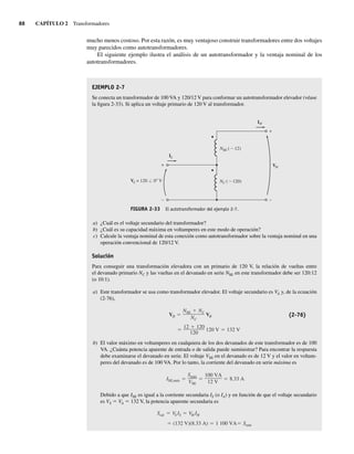 88 CAPÍTULO 2 Transformadores
mucho menos costoso. Por esta razón, es muy ventajoso construir transformadores entre dos voltajes
muy parecidos como autotransformadores.
El siguiente ejemplo ilustra el análisis de un autotransformador y la ventaja nominal de los
autotransformadores.
EJEMPLO 2-7
Se conecta un transformador de 100 VA y 120/12 V para conformar un autotransformador elevador (véase
la figura 2-33). Si aplica un voltaje primario de 120 V al transformador.
FIGURA 2-33 El autotransformador del ejemplo 2-7.
IL
IH
NSE (∼12)
NC (∼120)
VH
VL = 120 0 V
+
–
+
–
a) ¿Cuál es el voltaje secundario del transformador?
b) ¿Cuál es su capacidad máxima en voltamperes en este modo de operación?
c) Calcule la ventaja nominal de esta conexión como autotransformador sobre la ventaja nominal en una
operación convencional de 120/12 V.
Solución
Para conseguir una transformación elevadora con un primario de 120 V, la relación de vueltas entre
el devanado primario NC y las vueltas en el devanado en serie NSE en este transformador debe ser 120:12
(o 10:1).
a) Este transformador se usa como transformador elevador. El voltaje secundario es VA y, de la ecuación
(2-76),
12 120
120
120 V 132 V
VH
NSE NC
NC
VB (2-76)
b) El valor máximo en voltamperes en cualquiera de los dos devanados de este transformador es de 100
VA. ¿Cuánta potencia aparente de entrada o de salida puede suministrar? Para encontrar la respuesta
debe examinarse el devanado en serie. El voltaje VSE en el devanado es de 12 V y el valor en voltam-
peres del devanado es de 100 VA. Por lo tanto, la corriente del devanado en serie máxima es
ISE,máx
Smáx
VSE
100 VA
12 V
8.33 A
Debido a que ISE es igual a la corriente secundaria IS (o IA) y en función de que el voltaje secundario
es VS 5 VA 5 132 V, la potencia aparente secundaria es
(132 V)(8.33 A) 1,100 VA Sentr
Ssal VS IS VH IH
02_Chapman 02.indd 88
02_Chapman 02.indd 88 18/10/11 13:54:41
18/10/11 13:54:41
 