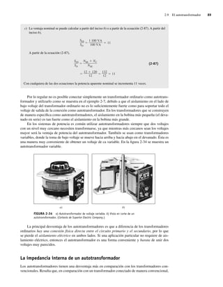 2.9 El autotransformador 89
c) La ventaja nominal se puede calcular a partir del inciso b) o a partir de la ecuación (2-87). A partir del
inciso b),
SES
SD
1,100 VA
100 VA
11
A partir de la ecuación (2-87),
12 120
12
132
12
11
SES
SD
NSE NC
NSE
(2-87)
Con cualquiera de las dos ecuaciones la potencia aparente nominal se incrementa 11 veces.
Por lo regular no es posible conectar simplemente un transformador ordinario como autotrans-
formador y utilizarlo como se muestra en el ejemplo 2-7, debido a que el aislamiento en el lado de
bajo voltaje del transformador ordinario no es lo suficientemente fuerte como para soportar todo el
voltaje de salida de la conexión como autotransformador. En los transformadores que se construyen
de manera específica como autotransformadores, el aislamiento en la bobina más pequeña (el deva-
nado en serie) es tan fuerte como el aislamiento en la bobina más grande.
En los sistemas de potencia es común utilizar autotransformadores siempre que dos voltajes
con un nivel muy cercano necesiten transformarse, ya que mientras más cercanos sean los voltajes
mayor será la ventaja de potencia del autotransformador. También se usan como transformadores
variables, donde la toma de bajo voltaje se mueve hacia arriba y hacia abajo en el devanado. Ésta es
una manera muy conveniente de obtener un voltaje de ca variable. En la figura 2-34 se muestra un
autotransformador variable.
FIGURA 2-34 a) Autotransformador de voltaje variable. b) Vista en corte de un
autotransformador. (Cortesía de Superior Electric Company.)
a) b)
La principal desventaja de los autotransformadores es que a diferencia de los transformadores
ordinarios hay una conexión física directa entre el circuito primario y el secundario, por lo que
se pierde el aislamiento eléctrico en ambos lados. Si una aplicación particular no requiere de ais-
lamiento eléctrico, entonces el autotransformador es una forma conveniente y barata de unir dos
voltajes muy parecidos.
La impedancia interna de un autotransformador
Los autotransformadores tienen una desventaja más en comparación con los transformadores con-
vencionales. Resulta que, en comparación con un transformador conectado de manera convencional,
02_Chapman 02.indd 89
02_Chapman 02.indd 89 18/10/11 13:54:42
18/10/11 13:54:42
 