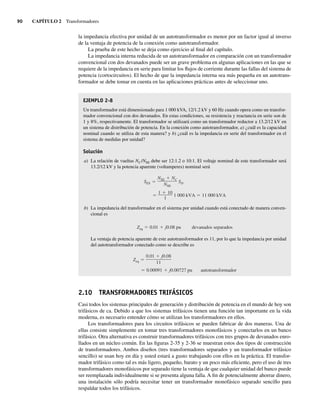 90 CAPÍTULO 2 Transformadores
la impedancia efectiva por unidad de un autotransformador es menor por un factor igual al inverso
de la ventaja de potencia de la conexión como autotransformador.
La prueba de este hecho se deja como ejercicio al final del capítulo.
La impedancia interna reducida de un autotransformador en comparación con un transformador
convencional con dos devanados puede ser un grave problema en algunas aplicaciones en las que se
requiere de la impedancia en serie para limitar los flujos de corriente durante las fallas del sistema de
potencia (cortocircuitos). El hecho de que la impedancia interna sea más pequeña en un autotrans-
formador se debe tomar en cuenta en las aplicaciones prácticas antes de seleccionar uno.
EJEMPLO 2-8
Un transformador está dimensionado para 1 000 kVA, 12/1.2 kV y 60 Hz cuando opera como un transfor-
mador convencional con dos devanados. En estas condiciones, su resistencia y reactancia en serie son de
1 y 8%, respectivamente. El transformador se utilizará como un transformador reductor a 13.2/12 kV en
un sistema de distribución de potencia. En la conexión como autotransformador, a) ¿cuál es la capacidad
nominal cuando se utiliza de esta manera? y b) ¿cuál es la impedancia en serie del transformador en el
sistema de medidas por unidad?
Solución
a) La relación de vueltas NC/NSE debe ser 12:1.2 o 10:1. El voltaje nominal de este transformador será
13.2/12 kV y la potencia aparente (voltamperes) nominal será
1 10
1
1,000 kVA 11,000 kVA
SES
NSE NC
NSE
SD
b) La impedancia del transformador en el sistema por unidad cuando está conectado de manera conven-
cional es
Zeq 0.01 j0.08 pu devanados separados
La ventaja de potencia aparente de este autotransformador es 11, por lo que la impedancia por unidad
del autotransformador conectado como se describe es
0.00091 j0.00727 pu autotransformador
Zeq
0.01 j0.08
11
2.10 TRANSFORMADORES TRIFÁSICOS
Casi todos los sistemas principales de generación y distribución de potencia en el mundo de hoy son
trifásicos de ca. Debido a que los sistemas trifásicos tienen una función tan importante en la vida
moderna, es necesario entender cómo se utilizan los transformadores en ellos.
Los transformadores para los circuitos trifásicos se pueden fabricar de dos maneras. Una de
ellas consiste simplemente en tomar tres transformadores monofásicos y conectarlos en un banco
trifásico. Otra alternativa es construir transformadores trifásicos con tres grupos de devanados enro-
llados en un núcleo común. En las figuras 2-35 y 2-36 se muestran estos dos tipos de construcción
de transformadores. Ambos diseños (tres transformadores separados y un transformador trifásico
sencillo) se usan hoy en día y usted estará a gusto trabajando con ellos en la práctica. El transfor-
mador trifásico como tal es más ligero, pequeño, barato y un poco más eficiente, pero el uso de tres
transformadores monofásicos por separado tiene la ventaja de que cualquier unidad del banco puede
ser reemplazada individualmente si se presenta alguna falla. A fin de potencialmente ahorrar dinero,
una instalación sólo podría necesitar tener un transformador monofásico separado sencillo para
respaldar todos los trifásicos.
02_Chapman 02.indd 90
02_Chapman 02.indd 90 18/10/11 13:54:43
18/10/11 13:54:43
 