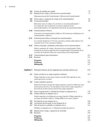 x Contenido
2.6 Sistema de medidas por unidad 72
2.7 Regulación de voltaje y eficiencia de un transformador 77
Diagrama fasorial del transformador / Eficiencia del transformador
2.8 Tomas (taps) y regulación de voltaje en los transformadores 84
2.9 El autotransformador 84
Relaciones entre el voltaje y la corriente en un autotransformador /
La ventaja del valor nominal de la potencia aparente de los
autotransformadores / La impedancia interna de un autotransformador
2.10 Transformadores trifásicos 90
Conexiones de transformadores trifásicos / El sistema por unidad para los
transformadores trifásicos
2.11 Transformación trifásica utilizando dos transformadores 98
La conexión D abierta (o V-V) / La conexión ye abierta-delta abierta / La
conexión Scott-T / La conexión T trifásica
2.12 Valores nominales y problemas relacionados con los transformadores 103
Valores nominales de voltaje y frecuencia de un transformador / Valor
nominal de la potencia aparente de un transformador / El problema de la
corriente de irrupción / Placa de características del transformador
2.13 Transformadores para instrumentos 111
2.14 Resumen 111
Preguntas 112
Problemas 112
Bibliografía 117
Capítulo 3 Principios básicos de las máquinas de corriente alterna (ca) 119
3.1 Espira sencilla en un campo magnético uniforme 119
Voltaje inducido en una espira rotativa sencilla / Par inducido en una
espira que porta corriente
3.2 Campo magnético giratorio 124
Demostración del concepto de campo magnético giratorio / Relación entre
la frecuencia eléctrica y la velocidad de rotación del campo magnético /
Inversión de la dirección de rotación del campo magnético
3.3 Fuerza magnetomotriz y distribución de flujo en máquinas de ca 132
3.4 Voltaje inducido en máquinas de ca 134
Voltaje inducido en la bobina de un estator bipolar / Voltaje inducido en
un grupo de bobinas trifásico / Voltaje RMS en un estator trifásico
3.5 Par inducido en una máquina de ca 138
3.6 Aislamiento del devanado en una máquina de ca 140
3.7 Flujo de potencia y pérdidas en máquinas de ca 141
Pérdidas en máquinas de ca / Diagrama de flujo de potencia
3.8 Regulación de voltaje y regulación de velocidad 143
3.9 Resumen 144
Preguntas 145
Problemas 145
Bibliografía 146
00_Chapman Prelim.indd x
00_Chapman Prelim.indd x 31/12/69 18:05:31
31/12/69 18:05:31
 