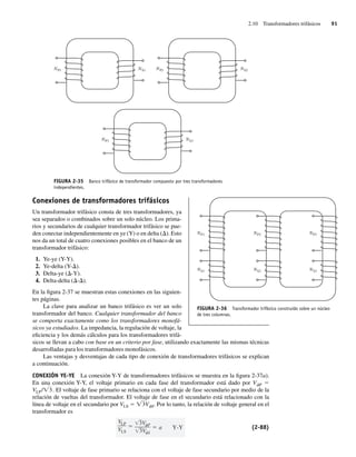 2.10 Transformadores trifásicos 91
FIGURA 2-35 Banco trifásico de transformador compuesto por tres transformadores
independientes.
NP1 NS1 NP2 NS2
NP3 NS3
Conexiones de transformadores trifásicos
Un transformador trifásico consta de tres transformadores, ya
sea separados o combinados sobre un solo núcleo. Los prima-
rios y secundarios de cualquier transformador trifásico se pue-
den conectar independientemente en ye (Y) o en delta (D). Esto
nos da un total de cuatro conexiones posibles en el banco de un
transformador trifásico:
1. Ye-ye (Y-Y).
2. Ye-delta (Y-D).
3. Delta-ye (D-Y).
4. Delta-delta (D-D).
En la figura 2-37 se muestran estas conexiones en las siguien-
tes páginas.
La clave para analizar un banco trifásico es ver un solo
transformador del banco. Cualquier transformador del banco
se comporta exactamente como los transformadores monofá-
sicos ya estudiados. La impedancia, la regulación de voltaje, la
eficiencia y los demás cálculos para los transformadores trifá-
sicos se llevan a cabo con base en un criterio por fase, utilizando exactamente las mismas técnicas
desarrolladas para los transformadores monofásicos.
Las ventajas y desventajas de cada tipo de conexión de transformadores trifásicos se explican
a continuación.
CONEXIÓN YE-YE La conexión Y-Y de transformadores trifásicos se muestra en la figura 2-37a).
En una conexión Y-Y, el voltaje primario en cada fase del transformador está dado por VfP 5
VLP/Ï3
W. El voltaje de fase primario se relaciona con el voltaje de fase secundario por medio de la
relación de vueltas del transformador. El voltaje de fase en el secundario está relacionado con la
línea de voltaje en el secundario por VLS 5 Ï3VfS. Por lo tanto, la relación de voltaje general en el
transformador es
VLP
VLS
3V P
3V S
a Y-Y (2-88)
FIGURA 2-36 Transformador trifásico construido sobre un núcleo
de tres columnas.
NS1
NP1
NS3
NP3
NS2
NP2
02_Chapman 02.indd 91
02_Chapman 02.indd 91 18/10/11 13:54:43
18/10/11 13:54:43
 