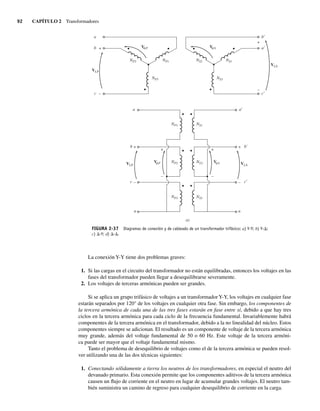 92 CAPÍTULO 2 Transformadores
FIGURA 2-37 Diagramas de conexión y de cableado de un transformador trifásico: a) Y-Y; b) Y-D;
c) D-Y; d) D-D.
V S
V P
f f
f f
+
–
+
–
+
–
+
–
+
–
+
–
VLS
VLP
VLP
VLS
NS1
NS2
NP1
NP2
NP3 NS3
b
a
a
b
c
n
n
a
b
c
c
a
b
c
NS1
NS2
NP1
NS3
NP2
NP3
V S
V P
a)
La conexión Y-Y tiene dos problemas graves:
1. Si las cargas en el circuito del transformador no están equilibradas, entonces los voltajes en las
fases del transformador pueden llegar a desequilibrarse severamente.
2. Los voltajes de terceras armónicas pueden ser grandes.
Si se aplica un grupo trifásico de voltajes a un transformadorY-Y, los voltajes en cualquier fase
estarán separados por 120° de los voltajes en cualquier otra fase. Sin embargo, los componentes de
la tercera armónica de cada una de las tres fases estarán en fase entre sí, debido a que hay tres
ciclos en la tercera armónica para cada ciclo de la frecuencia fundamental. Invariablemente habrá
componentes de la tercera armónica en el transformador, debido a la no linealidad del núcleo. Estos
componentes siempre se adicionan. El resultado es un componente de voltaje de la tercera armónica
muy grande, además del voltaje fundamental de 50 o 60 Hz. Este voltaje de la tercera armóni-
ca puede ser mayor que el voltaje fundamental mismo.
Tanto el problema de desequilibrio de voltajes como el de la tercera armónica se pueden resol-
ver utilizando una de las dos técnicas siguientes:
1. Conectando sólidamente a tierra los neutros de los transformadores, en especial el neutro del
devanado primario. Esta conexión permite que los componentes aditivos de la tercera armónica
causen un flujo de corriente en el neutro en lugar de acumular grandes voltajes. El neutro tam-
bién suministra un camino de regreso para cualquier desequilibrio de corriente en la carga.
02_Chapman 02.indd 92
02_Chapman 02.indd 92 18/10/11 13:54:44
18/10/11 13:54:44
 