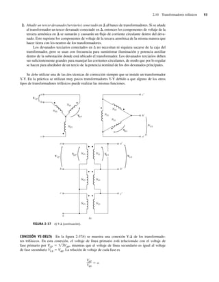 2.10 Transformadores trifásicos 93
2. Añadir un tercer devanado (terciario) conectado en D al banco de transformadores. Si se añade
al transformador un tercer devanado conectado en D, entonces los componentes de voltaje de la
tercera armónica en D se sumarán y causarán un flujo de corriente circulante dentro del deva-
nado. Esto suprime los componentes de voltaje de la tercera armónica de la misma manera que
hacer tierra con los neutros de los transformadores.
Los devanados terciarios conectados en ∆ no necesitan ni siquiera sacarse de la caja del
transformador, pero se usan con frecuencia para suministrar iluminación y potencia auxiliar
dentro de la subestación donde está ubicado el transformador. Los devanados terciarios deben
ser suficientemente grandes para manejar las corrientes circulantes, de modo que por lo regular
se hacen para alrededor de un tercio de la potencia nominal de los dos devanados principales.
Se debe utilizar una de las dos técnicas de corrección siempre que se instale un transformador
Y-Y. En la práctica se utilizan muy pocos transformadores Y-Y debido a que alguno de los otros
tipos de transformadores trifásicos puede realizar las mismas funciones.
FIGURA 2-37 b) Y-D (continuación).
V S
V S
V P
V P
f
f
f f
VLS
VLS
VLP
VLP
NP1
NP2
NS2
NS3
NS1
NP3
a
c
b
a
b
c
a
b
c
a
b
c
NS1
NS2
NS3
NP1
NP2
NP3
b)
n
CONEXIÓN YE-DELTA En la figura 2-37b) se muestra una conexión Y-D de los transformado-
res trifásicos. En esta conexión, el voltaje de línea primario está relacionado con el voltaje de
fase primario por VLP 5 Ï3VfP, mientras que el voltaje de línea secundario es igual al voltaje
de fase secundario VLS 5 VfS. La relación de voltaje de cada fase es
V P
V S
a
02_Chapman 02.indd 93
02_Chapman 02.indd 93 18/10/11 13:54:44
18/10/11 13:54:44
 