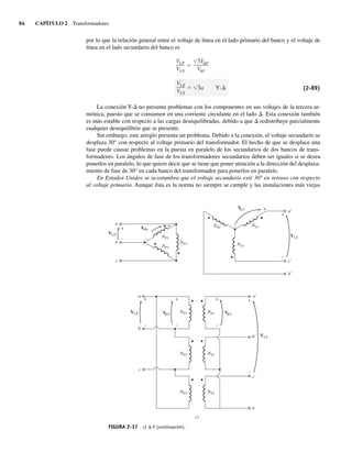 94 CAPÍTULO 2 Transformadores
por lo que la relación general entre el voltaje de línea en el lado primario del banco y el voltaje de
línea en el lado secundario del banco es
VLP
VLS
3a Y-D
VLP
VLS
3V P
V S
(2-89)
La conexión Y-D no presenta problemas con los componentes en sus voltajes de la tercera ar-
mónica, puesto que se consumen en una corriente circulante en el lado D. Esta conexión también
es más estable con respecto a las cargas desequilibradas, debido a que D redistribuye parcialmente
cualquier desequilibrio que se presente.
Sin embargo, este arreglo presenta un problema. Debido a la conexión, el voltaje secundario se
desplaza 30° con respecto al voltaje primario del transformador. El hecho de que se desplace una
fase puede causar problemas en la puesta en paralelo de los secundarios de dos bancos de trans-
formadores. Los ángulos de fase de los transformadores secundarios deben ser iguales si se desea
ponerlos en paralelo, lo que quiere decir que se tiene que poner atención a la dirección del desplaza-
miento de fase de 30° en cada banco del transformador para ponerlos en paralelo.
En Estados Unidos se acostumbra que el voltaje secundario esté 30° en retraso con respecto
al voltaje primario. Aunque ésta es la norma no siempre se cumple y las instalaciones más viejas
FIGURA 2-37 c) D-Y (continuación).
V S
V P
VLS
VLP
NS2
NS3
NS1
a
b
b
a
a
b
c
c
NP1
NP1
NP2
NP3
NP2
NP3
c)
c
+
–
+
+
+
– –
–
VLP
+
–
+
–
VLS
a
b
c
n
NS1
NS2
NS3
V S
+
+
–
–
V P
f
f
f
f
02_Chapman 02.indd 94
02_Chapman 02.indd 94 18/10/11 13:54:44
18/10/11 13:54:44
 