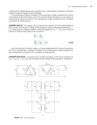 2.10 Transformadores trifásicos 95
se deben revisar cuidadosamente antes de poner un nuevo transformador en paralelo con ellas para
asegurarse de que sus ángulos de fase concuerden.
La conexión que se muestra en la figura 2-37b) causará que el voltaje secundario esté en retraso
si la secuencia de fase del sistema es abc. Si la secuencia de fase del sistema es acb, entonces la
conexión que se muestra en la figura 2-37b) causará que el voltaje secundario esté 30° en adelanto
con respecto del voltaje primario.
CONEXIÓN DELTA-YE En la figura 2-37c) se muestra una conexión D-Y de un transformador tri-
fásico. En una conexión D-Y, el voltaje de línea primario es igual al voltaje de fase primario VLP 5
VfP, mientras que los voltajes secundarios están relacionados por VLS 5 Ï3VfS. Por lo tanto, la
relación de voltaje de línea a línea en esta conexión es
VLP
VLS
a
3
-Y
VLP
VLS
V P
3V S
(2-90)
Esta conexión tiene las mismas ventajas y el mismo desplazamiento de fase que el transforma-
dor Y-D. La conexión que se muestra en la figura 2-37c) ocasiona que el voltaje secundario esté,
como anteriormente, en retraso de 30° con respecto al voltaje primario.
CONEXIÓN DELTA-DELTA La conexión D-D se muestra en la figura 2-37d). En una conexión D-D,
VLP 5 VfP y VLS 5 VfS, por lo que la relación entre los voltajes de línea primario y secundario es
FIGURA 2-37 d) D-D (conclusión).
V S
V P
VLS
VLP
a
b
c
b
a
a
c
NP1
NP1
NP2
NP3
NP2
NS3
d)
+
+ +
+
+
–
–
– –
–
VLP
+
–
b
c
V P
f
f f
f NS1
NS2
NS3
V S
VLS
b
a
c
NS1
NS2
NS3
02_Chapman 02.indd 95
02_Chapman 02.indd 95 18/10/11 13:54:45
18/10/11 13:54:45
 