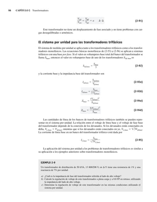 96 CAPÍTULO 2 Transformadores
VLP
VLS
V P
V S
a (2-91)
Este transformador no tiene un desplazamiento de fase asociado y no tiene problemas con car-
gas desequilibradas o armónicos.
El sistema por unidad para los transformadores trifásicos
El sistema de medidas por unidad se aplica tanto a los transformadores trifásicos como a los transfor-
madores monofásicos. Las ecuaciones básicas monofásicas de (2-53) a (2-56) se aplican a sistemas
trifásicos con una base por fase. Si el valor en voltamperes base total del banco del transformador se
llama Sbase, entonces el valor en voltamperes base de uno de los transformadores Slf, base es
Sl ,base
Sbase
3
(2-92)
y la corriente base y la impedancia base del transformador son
Zbase
3(V ,base)2
Sbase
Zbase
(V ,base)2
Sl ,base
I ,base
Sbase
3 V ,base
I ,base
Sl ,base
V ,base
(2-93a)
(2-93b)
(2-94a)
(2-94b)
Las cantidades de línea de los bancos de transformadores trifásicos también se pueden repre-
sentar en el sistema por unidad. La relación entre el voltaje de línea base y el voltaje de fase base
del transformador depende de la conexión de los devanados. Si los devanados están conectados en
delta, VL,base 5 Vf,base, mientras que si los devanados están conectados en ye, VL,base 5 Ï3Vf,base.
La corriente de línea base en un banco del transformador trifásico está dada por
IL,base
Sbase
3VL,base
(2-95)
La aplicación del sistema por unidad a los problemas de transformadores trifásicos es similar a
su aplicación a los ejemplos anteriores sobre transformadores monofásicos.
EJEMPLO 2-9
Un transformador de distribución de 50 kVA, 13 800/208 V, en D-Y tiene una resistencia de 1% y una
reactancia de 7% por unidad.
a) ¿Cuál es la impedancia de fase del transformador referida al lado de alto voltaje?
b) Calcule la regulación de voltaje de este transformador a plena carga y a 0.8 FP en retraso, utilizando
la impedancia del lado de alto voltaje.
c) Determine la regulación de voltaje de este transformador en las mismas condiciones utilizando el
sistema por unidad.
02_Chapman 02.indd 96
02_Chapman 02.indd 96 18/10/11 13:54:45
18/10/11 13:54:45
 