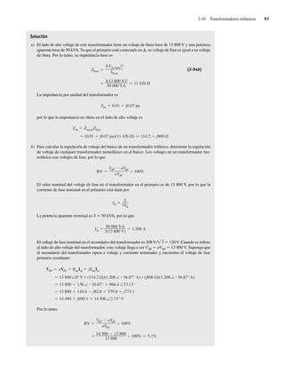 2.10 Transformadores trifásicos 97
Solución
a) El lado de alto voltaje de este transformador tiene un voltaje de línea base de 13 800 V y una potencia
aparente base de 50 kVA.Ya que el primario está conectado en D, su voltaje de fase es igual a su voltaje
de línea. Por lo tanto, su impedancia base es
3(13,800 V)2
50,000 VA
11,426
Zbase
3(V , base)2
Sbase
(2-94b)
La impedancia por unidad del transformador es
Zeq 0.01 j0.07 pu
por lo que la impedancia en ohms en el lado de alto voltaje es
(0.01 j0.07 pu)(11,426 ) 114.2 j800
Zeq Zeq,puZbase
b) Para calcular la regulación de voltaje del banco de un transformador trifásico, determine la regulación
de voltaje de cualquier transformador monofásico en el banco. Los voltajes en un transformador mo-
nofásico son voltajes de fase, por lo que
RV
V P aV S
aV S
100%
El valor nominal del voltaje de fase en el transformador en el primario es de 13 800 V, por lo que la
corriente de fase nominal en el primario está dada por
I
S
3V
La potencia aparente nominal es S 5 50 kVA, por lo que
I
50,000 VA
3(13,800 V)
1.208 A
El voltaje de fase nominal en el secundario del transformador es 208 V/Ï3 5 120 V. Cuando se refiere
al lado de alto voltaje del transformador, este voltaje llega a ser V9
fS 5 aVfS 5 13 800 V. Suponga que
el secundario del transfomador opera a voltaje y corriente nominales y encuentre el voltaje de fase
primario resultante:
14,490 j690.3 14,506 ∠2.73° V
13,800 110.4 j82.8 579.8 j773.1
13,800 138 ∠ 36.87° 966.4 ∠53.13°
13,800∠0° V (114.2 )(1.208∠ 36.87° A) (j800 )(1.208∠ 36.87° A)
V P aV S ReqI jXeqI
Por lo tanto,
14,506 13,800
13,800
100% 5.1%
RV
V P aV S
aV S
100%
02_Chapman 02.indd 97
02_Chapman 02.indd 97 18/10/11 13:54:46
18/10/11 13:54:46
 