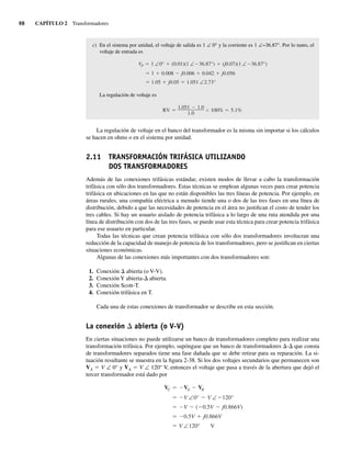 98 CAPÍTULO 2 Transformadores
c) En el sistema por unidad, el voltaje de salida es 1 ∠ 0° y la corriente es 1 ∠−36.87°. Por lo tanto, el
voltaje de entrada es
1.05 j0.05 1.051 ∠2.73°
1 0.008 j0.006 0.042 j0.056
VP 1 ∠0° (0.01)(1 ∠ 36.87°) (j0.07)(1 ∠ 36.87°)
La regulación de voltaje es
RV
1.051 1.0
1.0
100% 5.1%
La regulación de voltaje en el banco del transformador es la misma sin importar si los cálculos
se hacen en ohms o en el sistema por unidad.
2.11 TRANSFORMACIÓN TRIFÁSICA UTILIZANDO
DOS TRANSFORMADORES
Además de las conexiones trifásicas estándar, existen modos de llevar a cabo la transformación
trifásica con sólo dos transformadores. Estas técnicas se emplean algunas veces para crear potencia
trifásica en ubicaciones en las que no están disponibles las tres líneas de potencia. Por ejemplo, en
áreas rurales, una compañía eléctrica a menudo tiende una o dos de las tres fases en una línea de
distribución, debido a que las necesidades de potencia en el área no justifican el costo de tender los
tres cables. Si hay un usuario aislado de potencia trifásica a lo largo de una ruta atendida por una
línea de distribución con dos de las tres fases, se puede usar esta técnica para crear potencia trifásica
para ese usuario en particular.
Todas las técnicas que crean potencia trifásica con sólo dos transformadores involucran una
reducción de la capacidad de manejo de potencia de los transformadores, pero se justifican en ciertas
situaciones económicas.
Algunas de las conexiones más importantes con dos transformadores son:
1. Conexión D abierta (o V-V).
2. Conexión Y abierta-D abierta.
3. Conexión Scott-T.
4. Conexión trifásica en T.
Cada una de estas conexiones de transformador se describe en esta sección.
La conexión D abierta (o V-V)
En ciertas situaciones no puede utilizarse un banco de transformadores completo para realizar una
transformación trifásica. Por ejemplo, supóngase que un banco de transformadores D-D que consta
de transformadores separados tiene una fase dañada que se debe retirar para su reparación. La si-
tuación resultante se muestra en la figura 2-38. Si los dos voltajes secundarios que permanecen son
VA 5 V ∠ 0° y VA 5 V ∠ 120° V, entonces el voltaje que pasa a través de la abertura que dejó el
tercer transformador está dado por
V ∠120° V
0.5V j0.866V
V ( 0.5V j0.866V)
V ∠0° V ∠ 120°
VC VA VB
02_Chapman 02.indd 98
02_Chapman 02.indd 98 18/10/11 13:54:46
18/10/11 13:54:46
 