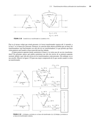 2.11 Transformación trifásica utilizando dos transformadores 99
FIGURA 2-38 Conexión de un transformador en D abierta o V−V.
a
NP1
NP2
b
c
VB
VC
VA
a
b
c
+
+
+
–
–
–
NS1
NS2
Fase
removida
VA = V / 0 V
VB = V / 120 V
Éste es el mismo voltaje que estaría presente si el tercer transformador siguiera ahí. A menudo, a
la fase C se le llama fase fantasma. Entonces, la conexión delta abierta posibilita que un banco de
transformadores siga funcionando con sólo dos de sus transformadores, lo que permite que fluya
cierta potencia aun cuando se haya removido una fase dañada.
¿Cuánta potencia aparente puede suministrar el banco si se retira uno de sus tres transforma-
dores? En principio, parece que podría suministrar tan sólo dos tercios de su potencia aparente
nominal, debido a que sólo dos tercios de los transformadores están presentes. Sin embargo, no es
tan sencillo. Observe la figura 2-39 para una mejor comprensión de lo que sucede cuando se retira
un transformador.
FIGURA 2-39 a) Voltajes y corrientes en un banco de transformador D-D. b) Voltajes y corrientes en
un banco de transformador D abierta.
NP1
NP2
NS
f
f
f
f
f
f
f
f
f
f
f
f
f
f
f
f
2
C
a
r
g
a
r
e
s
i
s
t
i
v
a
C
a
r
g
a
r
e
s
i
s
t
i
v
a
NS1
NP3 NS3
I / 30 A
I / 150 A
I / –90 A
V / 30 V
V / 150 V
I / 0 A
3
I / 120 A
3
I / –120 A
3
V / –90 V
+
+
–
–
NP1
NP2
NS2
NS1
I / 60 A
I / 120 A
V / 30 V
V / 150 V
I / 0 A
I / 120 A
I / –120 A
+
–
a)
b)
02_Chapman 02.indd 99
02_Chapman 02.indd 99 18/10/11 13:54:47
18/10/11 13:54:47
 