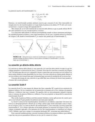 2.11 Transformación trifásica utilizando dos transformadores 101
La potencia reactiva del transformador 2 es
V I
V I sen ( 30)
Q2
Q2
V I sen (30 – 60)
1
2
Entonces, un transformador produce potencia reactiva que consume el otro. Este intercambio de
energía entre los dos transformadores es lo que limita la potencia de salida a 57.7% del valor nomi-
nal del banco original en lugar del esperado 66.7%.
Otra manera de ver el valor nominal de la conexión delta abierta es que se puede utilizar 86.6%
del valor nominal de los dos transformadores restantes.
Las conexiones delta abierta se utilizan ocasionalmente cuando se desea suministrar una peque-
ña cantidad de potencia trifásica a una carga monofásica. En tal caso, se puede utilizar la conexión
de la figura 2-40, donde el transformador T2 es mucho más grande que el transformador T1.
FIGURA 2-40 Utilización de una conexión de transformador en D abierta para suministrar una
pequeña cantidad de potencia trifásica y mucha potencia monofásica. El transformador T2 es mucho
mayor que el transformador T1.
c
a
b
T1 T1
T2
T2
Potencia
monofásica
Potencia
trifásica
La conexión ye abierta-delta abierta
La conexión ye abierta-delta abierta es muy parecida a la conexión delta abierta excepto en que los
voltajes primarios se derivan de dos fases y el neutro. Este tipo de conexión se muestra en la figura
2-41. Se utiliza para dar servicio a pequeños clientes comerciales que necesitan servicio trifásico en
áreas rurales donde no están disponibles las tres fases. Con esta conexión un cliente puede obtener el
servicio trifásico provisional hasta que la demanda haga necesaria la instalación de la tercera fase.
Una gran desventaja de esta conexión es que debe fluir una corriente de retorno muy grande en
el neutro del circuito primario.
La conexión Scott-T
La conexión Scott-T es una manera de obtener dos fases separadas 90° a partir de un suministro de
potencia trifásica. En los comienzos de la transmisión de potencia de ca los sistemas de potencia
bifásicos y trifásicos eran muy comunes. En aquellos días era necesariamente rutinario conectar
entre sí sistemas de potencia bifásicos y trifásicos. Con este propósito se desarrolló la conexión de
transformador Scott-T.
Hoy en día, la potencia bifásica está básicamente limitada a ciertas aplicaciones de control, pero
aún se usa la Scott-T para producir la potencia necesaria para operarla.
La Scott-T consta de dos transformadores monofásicos con idéntica capacidad. Uno tiene una
toma en su devanado primario a 86.6% de su voltaje a plena carga. Están conectados como se mues-
tra en la figura 2-42a). La toma de 86.6% del transformador T2 está conectada a la toma central del
transformador T1. Los voltajes aplicados al devanado primario se muestran en la figura 2-42b) y los
voltajes resultantes aplicados a los primarios de los dos transformadores se muestran en la figura
2-42c). Debido a que estos voltajes se encuentran desfasados 90°, ocasionan una salida bifásica.
Esta conexión también permite convertir la potencia bifásica en potencia trifásica, pero debido
a que hay muy pocos generadores bifásicos en uso, por lo común no se hace.
02_Chapman 02.indd 101
02_Chapman 02.indd 101 18/10/11 13:54:48
18/10/11 13:54:48
 