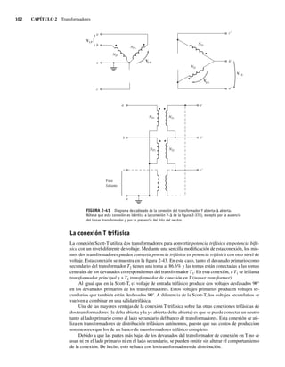 102 CAPÍTULO 2 Transformadores
FIGURA 2-41 Diagrama de cableado de la conexión del transformador Y abierta-D abierta.
Nótese que esta conexión es idéntica a la conexión Y-D de la ﬁgura 2-37b), excepto por la ausencia
del tercer transformador y por la presencia del hilo del neutro.
a
b
n
c
VLP
NP1
NP1
NP2
NP2
V P
c'
b'
a'
VLS
NS1
NS1
NS2
NS2
V S
a
c
n
b
a'
c'
b'
Fase
faltante
La conexión T trifásica
La conexión Scott-T utiliza dos transformadores para convertir potencia trifásica en potencia bifá-
sica con un nivel diferente de voltaje. Mediante una sencilla modificación de esta conexión, los mis-
mos dos transformadores pueden convertir potencia trifásica en potencia trifásica con otro nivel de
voltaje. Esta conexión se muestra en la figura 2-43. En este caso, tanto el devanado primario como
secundario del transformador T2 tienen una toma al 86.6% y las tomas están conectadas a las tomas
centrales de los devanados correspondientes del transformador T1. En esta conexión, a T1 se le llama
transformador principal y a T2 transformador de conexión en T (teaser transformer).
Al igual que en la Scott-T, el voltaje de entrada trifásico produce dos voltajes desfasados 90°
en los devanados primarios de los transformadores. Estos voltajes primarios producen voltajes se-
cundarios que también están desfasados 90°. A diferencia de la Scott-T, los voltajes secundarios se
vuelven a combinar en una salida trifásica.
Una de las mayores ventajas de la conexión T trifásica sobre las otras conexiones trifásicas de
dos transformadores (la delta abierta y la ye abierta-delta abierta) es que se puede conectar un neutro
tanto al lado primario como al lado secundario del banco de transformadores. Esta conexión se uti-
liza en transformadores de distribución trifásicos autónomos, puesto que sus costos de producción
son menores que los de un banco de transformadores trifásico completo.
Debido a que las partes más bajas de los devanados del transformador de conexión en T no se
usan ni en el lado primario ni en el lado secundario, se pueden omitir sin alterar el comportamiento
de la conexión. De hecho, esto se hace con los transformadores de distribución.
02_Chapman 02.indd 102
02_Chapman 02.indd 102 18/10/11 13:54:48
18/10/11 13:54:48
 