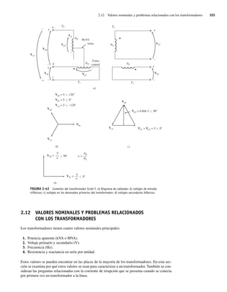 2.12 Valores nominales y problemas relacionados con los transformadores 103
FIGURA 2-42 Conexión del transformador Scott-T. a) Diagrama de cableado; b) voltajes de entrada
trifásicos; c) voltajes en los devanados primarios del transformador; d) voltajes secundarios bifásicos.
a)
c)
b)
d)
+
+
+
+
+
+
+ –
–
–
–
–
–
–
86.6%
toma
Toma
central
T2 T2
T1
NP
NP
NS
NS
T1
Vca
Vca
Vca
Vca = V –120
Vp2
VS2 =
VS1 =
Vp2 = 0.866 V 90
Vp1
VS1
VS2
Vab
Vab
Vab
Vab = V 120
Vbc
Vbc = V 0
Vbc
Vbc = Vp1 = V 0
a
b
c
a =
V
a
NP
NS
0
V
a
90
2.12 VALORES NOMINALES Y PROBLEMAS RELACIONADOS
CON LOS TRANSFORMADORES
Los transformadores tienen cuatro valores nominales principales:
1. Potencia aparente (kVA o MVA).
2. Voltaje primario y secundario (V).
3. Frecuencia (Hz).
4. Resistencia y reactancia en serie por unidad.
Estos valores se pueden encontrar en las placas de la mayoría de los transformadores. En esta sec-
ción se examina por qué estos valores se usan para caracterizar a un transformador. También se con-
sideran las preguntas relacionadas con la corriente de irrupción que se presenta cuando se conecta
por primera vez un transformador a la línea.
02_Chapman 02.indd 103
02_Chapman 02.indd 103 18/10/11 13:54:48
18/10/11 13:54:48
 