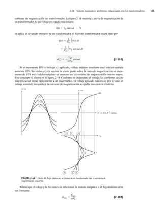 2.12 Valores nominales y problemas relacionados con los transformadores 105
corriente de magnetización del transformador. La figura 2-11 muestra la curva de magnetización de
un transformador. Si un voltaje en estado estacionario
v(t) VM sen t V
se aplica al devanado primario de un transformador, el flujo del transformador estará dado por
(t)
VM
NP
cos t
1
NP
VM sen t dt
(t)
1
NP
v(t) dt
(2-101)
Si se incrementa 10% el voltaje v(t) aplicado, el flujo máximo resultante en el núcleo también
aumenta 10%. Sin embargo, por encima de cierto punto sobre la curva de magnetización un incre-
mento de 10% en el núcleo requiere un aumento en la corriente de magnetización mucho mayor.
Este concepto se ilustra en la figura 2-44. Conforme se incrementa el voltaje, las corrientes de alta
magnetización llegan rápidamente a ser inaceptables. El voltaje aplicado máximo (y por lo tanto, el
voltaje nominal) lo establece la corriente de magnetización aceptable máxima en el núcleo.
FIGURA 2-44 Efecto del ﬂujo máximo en el núcleo de un transformador con la corriente de
magnetización requerida.
1
2
3
, Wb
f
f
f
f
f
, Wb
3 2 1
3 2 1
( = Ni), A • vueltas
im
1 2 3
t
Nótese que el voltaje y la frecuencia se relacionan de manera recíproca si el flujo máximo debe
ser constante:
máx
Vmáx
NP
(2-102)
02_Chapman 02.indd 105
02_Chapman 02.indd 105 18/10/11 13:54:49
18/10/11 13:54:49
 