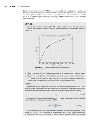 106 CAPÍTULO 2 Transformadores
Entonces, si un transformador de 60 Hz tiene que operar a 50 Hz, el voltaje que se le aplique debe
también reducirse en un sexto o el flujo máximo en el núcleo será demasiado alto. Esta reducción
del voltaje, aplicado con frecuencia, se llama derrateo (derating). De la misma forma, un transfor-
mador de 50 Hz puede operar a un voltaje 20% mayor a 60 Hz si esta acción no causa problemas
en su aislamiento.
EJEMPLO 2-10
Un transformador monofásico de 1 k VA, 230/115 V y 60 Hz tiene 850 vueltas en el devanado primario
y 425 vueltas en el devanado secundario. La curva de magnetización de este transformador se muestra en
la figura 2-45.
FIGURA 2-45 Curva de magnetización para el transformador de
230/115 V del ejemplo 2-10.
0
0.2
0.4
0.6
0.8
1
1.2
1.4
Curva de magnetización de un transformador de 230/115 V
FMM, A • espiras
Flujo,
Wb
0 200 400 600 800 1.000 1.200 1.400 1.600 1.800
a) Calcule y haga una gráfica de la corriente de magnetización de este transformador cuando se opera a
230 V con una fuente de potencia de 60 Hz. ¿Cuál es el valor rms de la corriente de magnetización?
b) Calcule y haga una gráfica de la corriente de magnetización de este transformador cuando se opera a
230 V con una fuente de potencia de 50 Hz. ¿Cuál es el valor rms de la corriente de magnetización?
¿Cómo se puede comparar esta corriente con la corriente de magnetización a 60 Hz?
Solución
La mejor forma de resolver este problema es calcular el flujo en función del tiempo en este núcleo y luego
utilizar la curva de magnetización para transformar el valor de cada flujo en su fuerza magnetomotriz co-
rrespondiente. Entonces se puede determinar la corriente de magnetización a partir de la ecuación
i
NP
(2-103)
Si se supone que el voltaje aplicado al núcleo es v(t) 5 VM sen vt volts, entonces el flujo en el núcleo
en función del tiempo está dado por la ecuación (2-102):
(t)
VM
NP
cos t (2-101)
La curva de magnetización de este transformador está disponible en formato electrónico en el archivo
llamado mag_curve_1.dat. Este archivo se puede usar en el MATLAB para trasladar los valores de
estos flujos en sus valores fmm correspondientes y se puede utilizar la ecuación (2-102) para encontrar los
02_Chapman 02.indd 106
02_Chapman 02.indd 106 18/10/11 13:54:49
18/10/11 13:54:49
 