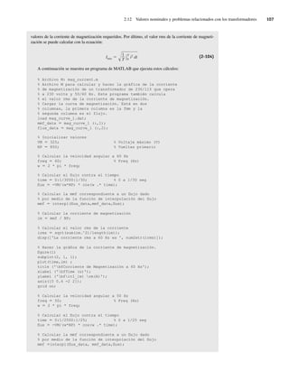 2.12 Valores nominales y problemas relacionados con los transformadores 107
valores de la corriente de magnetización requeridos. Por último, el valor rms de la corriente de magneti-
zación se puede calcular con la ecuación:
Irms
1
T
T
0
i2 dt (2-104)
A continuación se muestra un programa de MATLAB que ejecuta estos cálculos:
% Archivo M: mag_current.m
% Archivo M para calcular y hacer la gráfica de la corriente
% de magnetización de un transformador de 230/115 que opera
% a 230 volts y 50/60 Hz. Este programa también calcula
% el valor rms de la corriente de magnetización.
% Cargar la curva de magnetización. Está en dos
% columnas, la primera columna es la fmm y la
% segunda columna es el flujo.
load mag_curve_1.dat;
mmf_data 5 mag_curve_1 (:,1);
flux_data 5 mag_curve_1 (:,2);
% Inicializar valores
VM 5 325; % Voltaje máximo (V)
NP 5 850; % Vueltas primario
% Calcular la velocidad angular a 60 Hz
freq 5 60; % Freq (Hz)
w 5 2 * pi * freq;
% Calcular el flujo contra el tiempo
time 5 0:1/3000:1/30; % 0 a 1/30 seg
flux 5 -VM/(w*NP) * cos(w .* time);
% Calcular la mmf correspondiente a un flujo dado
% por medio de la función de interpolación del flujo
mmf 5 interpl(flux_data,mmf_data,flux);
% Calcular la corriente de magnetización
im 5 mmf / NP;
% Calcular el valor rms de la corriente
irms 5 sqrt(sum(im.^2)/length(im));
disp(['La corriente rms a 60 Hz es ', num2str(irms)]);
% Hacer la gráfica de la corriente de magnetización.
figure(l)
subplot(2, 1, 1);
plot(time,im) ;
title ('bfCorriente de Magnetización a 60 Hz');
xlabel ('bfTime (s)');
ylabel ('bfitI_{m} rm(A)');
axis([0 0.4 -2 2]);
grid on;
% Calcular la velocidad angular a 50 Hz
freq 5 50; % Freq (Hz)
w 5 2 * pi * freq;
% Calcular el flujo contra el tiempo
time 5 0:1/2500:1/25; % 0 a 1/25 seg
flux 5 -VM/(w*NP) * cos(w .* time);
% Calcular la mmf correspondiente a un flujo dado
% por medio de la función de interpolación del flujo
mmf 5interpl(flux_data, mmf_data,flux);
02_Chapman 02.indd 107
02_Chapman 02.indd 107 18/10/11 13:54:50
18/10/11 13:54:50
 