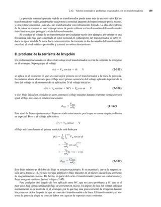 2.12 Valores nominales y problemas relacionados con los transformadores 109
La potencia nominal aparente real de un transformador puede tener más de un solo valor. En los
transformadores reales, puede haber una potencia nominal aparente del transformador por sí mismo,
y otra potencia nominal (más alta) del transformador con enfriamiento forzado. La idea clave detrás
de la potencia nominal es que la temperatura de punto caliente en los devanados del transformador
debe limitarse para proteger la vida del transformador.
Si se reduce el voltaje de un transformador por cualquier razón (por ejemplo, por operar en una
frecuencia más baja que la normal), el valor nominal en voltamperes del transformador se debe re-
ducir en igual medida. Si no se hace esta corrección, la corriente en los devanados del transformador
excederá el nivel máximo permisible y causará un sobrecalentamiento.
El problema de la corriente de irrupción
Un problema relacionado con el nivel de voltaje en el transformador es el de la corriente de irrupción
en el arranque. Suponga que el voltaje
v(t) VM sen ( t ) V (2-105)
se aplica en el momento en que se conecta por primera vez el transformador a la línea de potencia.
La máxima altura alcanzada por el flujo en el primer semiciclo del voltaje aplicado depende de la
fase del voltaje en el momento de su aplicación. Si el voltaje inicial es
v(t) VM sen ( t 90°) VM cos t V (2-106)
y si el flujo inicial en el núcleo es cero, entonces el flujo máximo durante el primer semiciclo será
igual al flujo máximo en estado estacionario:
máx
Vmáx
NP
(2-102)
Este nivel de flujo es justamente el flujo en estado estacionario, por lo que no causa ningún problema
en especial. Pero si el voltaje aplicado es
v(t) VM sen t V
el flujo máximo durante el primer semiciclo está dado por
máx
2Vmáx
NP
VM
NP
[( 1) (1)]
VM
NP
cos t
0
(t)
1
NP 0
VM sen t dt
(2-107)
Este flujo máximo es el doble del flujo en estado estacionario. Si se examina la curva de magnetiza-
ción de la figura 2-11, es fácil ver que duplicar el flujo máximo en el núcleo causará una corriente
de magnetización enorme. De hecho, en parte del ciclo el transformador parece un cortocircuito y
fluye una gran corriente (véase la figura 2-47).
Para cualquier otro ángulo de fase aplicado entre 90°, que no causa problema, y 0°, que es el
peor caso, hay cierta cantidad de flujo de corriente en exceso. El ángulo de fase del voltaje aplicado
normalmente no se controla en el arranque, por lo que hay una gran corriente de irrupción durante
los primeros ciclos después de que se conecta el transformador a la línea. El transformador y el sis-
tema de potencia al que se conecta deben ser capaces de soportar estas corrientes.
02_Chapman 02.indd 109
02_Chapman 02.indd 109 18/10/11 13:54:50
18/10/11 13:54:50
 