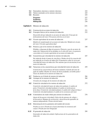 xii Contenido
5.4 Generadores síncronos y motores síncronos 224
5.5 Valores nominales en los motores síncronos 225
5.6 Resumen 225
Preguntas 227
Problemas 227
Bibliografía 230
Capítulo 6 Motores de inducción 231
6.1 Construcción de un motor de inducción 231
6.2 Conceptos básicos de los motores de inducción 232
Desarrollo del par inducido en un motor de inducción / Concepto de
deslizamiento del rotor / Frecuencia eléctrica en el rotor
6.3 Circuito equivalente de un motor de inducción 237
Modelo de transformador de un motor de inducción / Modelo de circuito
del rotor / Circuito equivalente final
6.4 Potencia y par en los motores de inducción 240
Pérdidas y diagrama de flujo de potencia / Potencia y par de un motor de
inducción / Separación de las pérdidas en el cobre del rotor y la potencia
convertida en el circuito equivalente de un motor de inducción
6.5 Característica par-velocidad de los motores de inducción 247
Par inducido desde el punto de vista físico / Deducción de la ecuación del
par inducido en el motor de inducción / Comentarios sobre la curva par-
velocidad del motor de inducción / Par máximo (par de desviación) en un
motor de inducción
6.6 Variaciones en las características par-velocidad del motor de inducción 259
Control de las características del motor mediante el diseño del rotor de
jaula de ardilla / Diseños de rotores de barra profunda y de doble jaula /
Clases de diseño de los motores de inducción
6.7 Tendencias en el diseño de motores de inducción 266
6.8 Arranque de los motores de inducción 268
Circuitos de arranque de los motores de inducción
6.9 Control de velocidad en los motores de inducción 272
Control de velocidad del motor de inducción mediante el cambio de
polos / Control de velocidad mediante el cambio en la frecuencia
de la línea / Control de velocidad mediante el cambio del voltaje de línea /
Control de velocidad mediante el cambio de la resistencia del rotor
6.10 Controladores de estado sólido para motores de inducción 278
Ajuste de frecuencia (velocidad) / Selección de patrones de voltaje y
de frecuencia / Rampas de aceleración y desaceleración ajustables de
manera independiente / Protección del motor
6.11 Determinación de los parámetros del modelo del circuito 282
Prueba en vacío / Prueba de cd para determinar la resistencia del
estator / Prueba del rotor bloqueado
6.12 El generador de inducción 289
Generador de inducción aislado / Aplicaciones de los generadores de
inducción
00_Chapman Prelim.indd xii
00_Chapman Prelim.indd xii 31/12/69 18:05:31
31/12/69 18:05:31
 