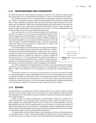 2.14 Resumen 111
2.13 TRANSFORMADORES PARA INSTRUMENTOS
Se utilizan dos tipos de transformadores de propósito especial con los sistemas de potencia para
hacer mediciones. Uno es el transformador de potencial y el otro es el transformador de corriente.
El transformador de potencial es un transformador con devanados especiales: el primario para
alto voltaje y el secundario para bajo voltaje. Este transformador tiene una potencia nominal muy
baja y su único propósito es suministrar una muestra del sistema de voltaje de potencia a los instru-
mentos que lo monitorean. Debido a que el principal propósito del transformador es tomar muestras
del voltaje, debe ser muy exacto para no distorsionar demasiado el valor de voltaje verdadero. Se
pueden comprar transformadores de potencial de varios niveles de exactitud, dependiendo de qué
tan exactas deban ser las lecturas para determinada aplicación.
Los transformadores de corriente toman una muestra de la corriente en
una línea y la reducen a un nivel seguro y mensurable. En la figura 2-49 se
muestra el diagrama de un transformador de corriente típico. El transforma-
dor de corriente consta de un devanado secundario enrollado alrededor de
un anillo ferromagnético, con una sola línea primaria que pasa a través del
centro del anillo. El anillo ferromagnético capta y concentra una pequeña
muestra del flujo de la línea primaria. Este flujo induce un voltaje y una
corriente en el devanado secundario.
Los transformadores de corriente difieren de los demás transformadores
descritos en este capítulo en que sus devanados están débilmente acoplados.
A diferencia de los demás transformadores, el flujo mutuo fM en el trans-
formador de corriente es más pequeño que el flujo disperso fD. Debido al
acoplamiento débil, no se aplican las relaciones de voltaje y corriente de
las ecuaciones (2-1) a (2-5) al transformador de corriente. Sin embargo, la
corriente secundaria en un transformador de corriente es directamente pro-
porcional a la corriente primaria que es mucho mayor y puede suministrar
una muestra exacta de la corriente de la línea con propósitos de medición.
Los valores nominales de los transformadores de corriente se dan como relaciones de la corrien-
te primaria con la secundaria. Las relaciones típicas de un transformador de corriente son 600:5,
800:5 o 1 000:5. Una corriente de 5 A es la estándar en el secundario de un transformador de co-
rriente.
Es importante mantener en cortocircuito al transformador de corriente en todo momento, debi-
do a que pueden aparecer voltajes extremadamente altos a través de los terminales de sus secunda-
rios abiertos. De hecho, la mayoría de los relés y otros aparatos que utilizan la corriente de un trans-
formador de corriente tienen un enclavamiento en cortocircuito que se debe cerrar antes de remover
el relé para su inspección o ajuste. Sin este enclavamiento, aparecerán altos voltajes muy peligrosos
en los terminales secundarios en el momento en que se retire el relé de su conexión.
2.14 RESUMEN
Un transformador es un aparato para convertir energía eléctrica con un nivel de voltaje en energía
eléctrica con otro nivel de voltaje a través de la acción de un campo magnético. Tiene una función
muy importante en la vida moderna, ya que hace posible la transmisión económica de energía eléc-
trica a largas distancias.
Cuando se aplica un voltaje al primario de un transformador, el flujo que se produce en el
núcleo está dado por la ley de Faraday. El flujo variable en el núcleo induce un voltaje en el deva-
nado secundario del transformador. Debido a que los núcleos de los transformadores tienen una
permeabilidad muy alta, la fuerza magnetomotriz neta que se requiere en el núcleo para producir el
flujo es muy pequeña. Puesto que esta fuerza es muy pequeña, la fuerza magnetomotriz del circuito
primario debe ser aproximadamente igual y opuesta a la fuerza magnetomotriz del circuito secunda-
rio. Este hecho produce la razón de corriente del transformador.
Un transformador real tiene flujos dispersos que únicamente atraviesan el devanado primario
o el secundario, pero no ambos. Además, hay pérdidas por histéresis, por corrientes parásitas y en
el cobre. Estos efectos se toman en cuenta en el circuito equivalente del transformador. Las imper-
FIGURA 2-49 Dibujo de un transformador de
corriente.
i
Instrumentos
02_Chapman 02.indd 111
02_Chapman 02.indd 111 18/10/11 13:54:52
18/10/11 13:54:52
 