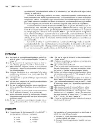 112 CAPÍTULO 2 Transformadores
fecciones de los transformadores se miden en un transformador real por medio de la regulación de
voltaje y de la eficiencia.
El sistema de medición por unidad es una manera conveniente de estudiar los sistemas que con-
tienen transformadores, debido a que en este sistema los diferentes niveles de voltaje del esquema
desaparecen. Además, las impedancias por unidad de un transformador expresadas sobre sus pro-
pios valores nominales como base caen dentro de un intervalo relativamente estrecho, lo que permite
hacer una comprobación conveniente de lo razonable que puede ser la solución de un problema.
Un autotransformador difiere de un transformador regular en que los dos devanados del au-
totransformador están conectados. El voltaje en un lado del transformador es el voltaje que pasa a
través de un solo devanado, mientras que el voltaje en el otro lado del transformador es la suma de
los voltajes que pasan a través de ambos devanados. Debido a que sólo una porción de la potencia
de un autotransformador pasa realmente a través de sus devanados, un autotransformador tiene una
ventaja de potencia nominal comparado con un transformador convencional del mismo tamaño. Sin
embargo, la conexión destruye el aislamiento eléctrico entre los lados primarios y secundarios de
un transformador.
Los niveles de voltaje en los circuitos trifásicos se pueden transformar por medio de la combi-
nación adecuada de dos o tres transformadores. Los transformadores de potencial y los de corriente
pueden tomar muestras de los voltajes y corrientes que están presentes en un circuito. Ambos apara-
tos son muy comunes en los grandes sistemas de distribución de potencia.
2-1. ¿La relación de vueltas en un transformador es igual a la re-
lación de voltajes a través de un transformador? ¿Por qué sí o
por qué no?
2-2. ¿Por qué la corriente de magnetización impone un límite su-
perior al voltaje aplicado al núcleo de un transformador?
2-3. ¿Qué componentes integran la corriente de excitación de un
transformador? ¿Cómo se consideran en el circuito equiva-
lente del transformador?
2-4. ¿Qué es el flujo disperso de un transformador? ¿Por qué se
considera como un inductor en el circuito equivalente del
transformador?
2-5. Enliste y describa los tipos de pérdidas que se presentan en un
transformador.
2-6. ¿Por qué afecta la regulación de voltaje de un transformador
el factor de potencia de una carga?
2-7. ¿Por qué la prueba de cortocircuito muestra esencialmente
sólo las pérdidas i2
R y no las pérdidas de excitación del trans-
formador?
2-8. ¿Por qué la prueba de circuito abierto muestra esencialmente
sólo las pérdidas de excitación y no las pérdidas i2
R?
2-9. ¿Cómo se elimina el problema de tener diferentes niveles de
voltaje en un sistema de potencia por medio del sistema de
medidas por unidad?
2-10. ¿Por qué los autotransformadores pueden manejar más po-
tencia que los transformadores convencionales del mismo ta-
maño?
PREGUNTAS
PROBLEMAS
2-11. ¿Qué son las tomas de derivación en los transformadores?
¿Por qué se usan?
2-12. ¿Cuáles son los problemas asociados con la conexión de un
transformador trifásico Y-Y?
2-13. ¿Qué es un transformador TCUL?
2-14. ¿Cómo se puede lograr la transformación trifásica utilizando
sólo dos transformadores? ¿Qué tipos de conexiones se pue-
den utilizar? ¿Cuáles son sus desventajas y sus ventajas?
2-15. Explique por qué una conexión de transformador D abierta
está limitada a suministrar sólo 57.7% de la carga de un banco
de transformadores D-D normal.
2-16. ¿Un transformador de 60 Hz puede operar en un sistema de
50 Hz? ¿Qué se requiere hacer para permitir esta operación?
2-17. ¿Qué le pasa a un transformador cuando se conecta a la línea
de potencia por primera vez? ¿Se puede hacer algo para miti-
gar este problema?
2-18. ¿Qué es un transformador de potencial? ¿Cómo se utiliza?
2-19. ¿Qué es un transformador de corriente? ¿Cómo se utiliza?
2-20. Un transformador de distribución tiene los siguientes valores
nominales: 18 kVA, 20 000/480 V y 60 Hz. ¿Este transforma-
dor puede suministrar de manera segura 15 kVA a una carga
de 415 V a 50 Hz? ¿Por qué sí o por qué no?
2-21. ¿Por qué se escucha un zumbido al estar cerca de un gran
transformador de potencia?
2-1. Un transformador de distribución de 100 kVA y 8 000/277 V
tiene las siguientes resistencias y reactancias:
RP 5 RS 0.005
XP 6 XS 0.006
RC 50 k XM 10 k
Las impedancias de la rama de excitación se dan referidas al
lado de alto voltaje del transformador.
a) Encuentre el circuito equivalente de este transformador
referido al lado de bajo voltaje.
b) Encuentre el circuito equivalente por unidad de este trans-
formador.
02_Chapman 02.indd 112
02_Chapman 02.indd 112 18/10/11 13:54:52
18/10/11 13:54:52
 