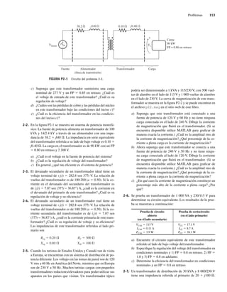 Problemas 113
c) Suponga que este transformador suministra una carga
nominal de 277 V y un FP 5 0.85 en retraso. ¿Cuál es
el voltaje de entrada de este transformador? ¿Cuál es su
regulación de voltaje?
d) ¿Cuáles son las pérdidas de cobre y las pérdidas del núcleo
en este transformador bajo las condiciones del inciso c)?
e) ¿Cuál es la eficiencia del transformador en las condicio-
nes del inciso c)?
2-2. En la figura P2-1 se muestra un sistema de potencia monofá-
sico. La fuente de potencia alimenta un transformador de 100
kVA y 14/2.4 kV a través de un alimentador con una impe-
dancia de 38.2 1 jl40 V. La impedancia en serie equivalente
del transformador referida a su lado de bajo voltaje es 0.10 1
j0.40 V. La carga en el transformador es de 90 kW con un FP
5 0.80 en retraso y 2 300 V.
a) ¿Cuál es el voltaje en la fuente de potencia del sistema?
b) ¿Cuál es la regulación de voltaje del transformador?
c) En general, ¿qué tan eficiente es el sistema de potencia?
2-3. El devanado secundario de un transformador ideal tiene un
voltaje terminal de vs(t) 5 282.8 sen 377t V. La relación de
vueltas del transformador es de 100:200 (a 5 0.50). Si la co-
rriente en el devanado del secundario del transformador es
de is(t) 5 7.07 sen (377t − 36.87°) A, ¿cuál es la corriente en
el devanado del primario de este transformador? ¿Cuál es su
regulación de voltaje y su eficiencia?
2-4. El devanado secundario de un transformador real tiene un
voltaje terminal de vs(t) 5 282.8 sen 377t V. La relación de
vueltas del transformador es de 100:200 (a 5 0.50). Si la co-
rriente secundaria del transformador es de is(t) 5 7.07 sen
(377t − 36.87°) A, ¿cuál es la corriente primaria de este trans-
formador? ¿Cuál es su regulación de voltaje y su eficiencia?
Las impedancias de este transformador referidas al lado pri-
mario son
Req 0.20 RC 300
Xeq 0.80 XM 100
2-5. Cuando los turistas de Estados Unidos y Canadá van de visita
a Europa, se encuentran con un sistema de distribución de po-
tencia diferente. Los voltajes en las tomas de pared son de 120
V rms a 60 Hz en América del Norte, mientras que en Europa
son de 230 V a 50 Hz. Muchos turistas cargan con pequeños
transformadores reductores/elevadores para poder utilizar sus
aparatos en los países que visitan. Un transformador típico
podría ser dimensionado a 1 kVA y 115/230 V; con 500 vuel-
tas de alambre en el lado de 115 V y 1 000 vueltas de alambre
en el lado de 230 V. La curva de magnetización de este trans-
formador se muestra en la figura P2-2 y se puede encontrar en
el archivo p22.mag en el sitio web de este libro.
a) Suponga que este transformador está conectado a una
fuente de potencia de 120 V y 60 Hz y no tiene ninguna
carga conectada en el lado de 240 V. Dibuje la corriente
de magnetización que fluirá en el transformador. (Si se
encuentra disponible utilice MATLAB para graficar de
manera exacta la corriente.) ¿Cuál es la amplitud rms de
la corriente de magnetización? ¿Qué porcentaje de la co-
rriente a plena carga es la corriente de magnetización?
b) Ahora suponga que este transformador se conecta a una
fuente de potencia de 240 V y 50 Hz y no tiene ningu-
na carga conectada al lado de 120 V. Dibuje la corriente
de magnetización que fluirá en el transformador. (Si se
encuentra disponible utilice MATLAB para graficar de
manera exacta la corriente.) ¿Cuál es la amplitud rms de
la corriente de magnetización? ¿Qué porcentaje de la co-
rriente a plena carga es la corriente de magnetización?
c) ¿En qué caso la corriente de magnetización constituye un
porcentaje más alto de la corriente a plena carga? ¿Por
qué?
2-6. Se prueba un transformador de 1 000 VA y 230/115 V para
determinar su circuito equivalente. Los resultados de la prue-
ba se muestran a continuación:
Prueba de circuito
abierto
(en el lado secundario)
Prueba de cortocircuito
(en el lado primario)
VCAb 5 115 V
ICAb 5 0.11 A
PCAb 5 3.9 W
VCC 5 17.1 V
ICC 5 8.7 A
PCC 5 38.1 W
a) Encuentre el circuito equivalente de este transformador
referido al lado de bajo voltaje del transformador.
b) Especifique la regulación del voltaje del transformador en
condiciones nominales y 1) FP 5 0.8 en retraso, 2) FP 5
1.0 y 3) FP 5 0.8 en adelanto.
c) Determine la eficiencia del transformador en condiciones
nominales y un FP 5 0.8 en retraso.
2-7. Un transformador de distribución de 30 kVA y 8 000/230 V
tiene una impedancia referida al primario de 20 1 j100 V.
FIGURA P2-1 Circuito del problema 2-2.
+
–
38.2
Vfuente Vs
j140 0.10
Carga
90 kW
FP = 0.80 en retraso
Carga
Transformador
Alimentador
(línea de transmisión)
Fuente
j0.40
–
+
02_Chapman 02.indd 113
02_Chapman 02.indd 113 18/10/11 13:54:52
18/10/11 13:54:52
 