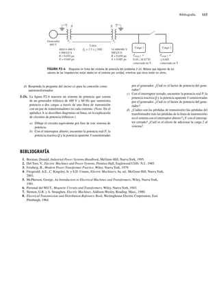 Bibliografía 117
d) Responda la pregunta del inciso a) para la conexión como
autotransformador.
2-24. La figura P2-4 muestra un sistema de potencia que consta
de un generador trifásico de 480 V y 60 Hz que suministra
potencia a dos cargas a través de una línea de transmisión
con un par de transformadores en cada extremo. (Nota: En el
apéndice A se describen diagramas en línea, en la explicación
de circuitos de potencia trifásicos.)
a) Dibuje el circuito equivalente por fase de este sistema de
potencia.
b) Con el interruptor abierto, encuentre la potencia real P, la
potencia reactiva Q y la potencia aparente S suministradas
FIGURA P2-4 Diagrama en línea del sistema de potencia del problema 2-24. Nótese que algunos de los
valores de las impedancias están dados en el sistema por unidad, mientras que otros están en ohms.
Carga 1 Carga 2
T2
Zcarga 1 =
T1
Línea
Generador
480 V
ZL = 1.5 + j 10V
480/14,400 V
1,000 kVA
R = 0.010 pu
X = 0.040 pu
14,400/480 V
500 kVA
R = 0.020 pu
X = 0.085 pu
D
D
0.45 36.87 V
conectada en Y
Zcarga 2 =
–j 0.8V
conectada en Y
por el generador. ¿Cuál es el factor de potencia del gene-
rador?
c) Con el interruptor cerrado, encuentre la potencia real P, la
potencia reactiva Q y la potencia aparente S suministradas
por el generador. ¿Cuál es el factor de potencia del gene-
rador?
d) ¿Cuáles son las pérdidas de transmisión (las pérdidas del
transformador más las pérdidas de la línea de transmisión)
en el sistema con el interruptor abierto? ¿Y con el interrup-
tor cerrado? ¿Cuál es el efecto de adicionar la carga 2 al
sistema?
BIBLIOGRAFÍA
1. Beeman, Donald, Industrial Power Systems Handbook, McGraw-Hill, Nueva York, 1995.
2. Del Toro, V., Electric Machines and Power Systems, Prentice-Hall, Englewood Cliffs. N.J., 1985.
3. Feinberg, R., Modern Power Transformer Practice, Wiley, Nueva York, 1979.
4. Fitzgerald. A.E., C. Kingsley, Jr. y S.D. Umans, Electric Machinery, 6a. ed., McGraw-Hill, Nueva York,
2003.
5. McPherson, George, An Introduction to Electrical Machines and Transformers, Wiley, Nueva York,
1981.
6. Personal del M.I.T., Magnetic Circuits and Transformers, Wiley, Nueva York, 1943.
7. Slemon, G.R. y A. Straughen, Electric Machines, Addison-Wesley, Reading, Mass., 1980.
8. Electrical Transmission and Distribution Reference Book, Westinghouse Electric Corporation, East
Pittsburgh, 1964.
02_Chapman 02.indd 117
02_Chapman 02.indd 117 18/10/11 13:54:55
18/10/11 13:54:55
 