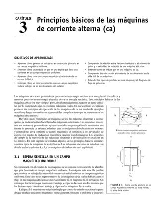 Principios básicos de las máquinas
de corriente alterna (ca)
OBJETIVOS DE APRENDIZAJE
• Aprender cómo generar un voltaje ca en una espira giratoria en
un campo magnético uniforme.
• Entender cómo se produce un par en una espira que lleva una
corriente en un campo magnético uniforme.
• Aprender cómo crear un campo magnético giratorio desde un
estator trifásico.
• Entender cómo un rotor en rotación con un campo magnético
induce voltajes ca en los devanados del estator.
• Comprender la relación entre frecuencia eléctrica, el número de
polos y la velocidad de rotación de una máquina eléctrica.
• Entender cómo se induce par en una máquina de ca.
• Comprender los efectos del aislamiento de los devanados en la
vida útil de las máquinas.
• Entender los tipos de pérdidas en una máquina y el diagrama de
ﬂujo de potencia.
Las máquinas de ca son generadores que convierten energía mecánica en energía eléctrica de ca y
motores que convierten energía eléctrica de ca en energía mecánica. Los principios básicos de las
máquinas de ca son muy simples pero, desafortunadamente, parecen un tanto difíci-
les por lo complicado que es construir máquinas reales. En este capítulo se explican
primero los principios de operación de las máquinas de ca por medio de ejemplos
sencillos y luego se consideran algunas de las complicaciones que se presentan en las
máquinas de ca reales.
Hay dos clases principales de máquinas de ca: las máquinas síncronas y las má-
quinas de inducción (también llamadas máquinas asíncronas). Las máquinas síncro-
nas son motores y generadores cuya corriente de campo magnético la suministra una
fuente de potencia ca externa, mientras que las máquinas de inducción son motores
y generadores cuya corriente de campo magnético se suministra a sus devanados de
campo por medio de inducción magnética (acción transformadora). Los circuitos
de campo de la mayoría de las máquinas síncronas y de inducción se localizan en
los rotores. En este capítulo se estudian algunos de los principios básicos comunes
a ambos tipos de máquinas de ca trifásicas. Las máquinas síncronas se estudian con
detalle en los capítulos 4 y 5 y las máquinas de inducción en el capítulo 6.
3.1 ESPIRA SENCILLA EN UN CAMPO
MAGNÉTICO UNIFORME
Se comenzará con el estudio de las máquinas de ca con una espira sencilla de alambre
que gira dentro de un campo magnético uniforme. La máquina más sencilla posible
que produce un voltaje de ca senoidal es una espira de alambre en un campo magnético
uniforme. Este caso no es representativo de las máquinas de ca reales debido a que el
flujo en las máquinas de ca reales no es constante ni en magnitud ni en dirección. Sin
embargo, los factores que controlan el voltaje y el par en la espira son los mismos que
los factores que controlan el voltaje y el par en las máquinas de ca reales.
Lafigura3-1muestraunamáquinasimplequeconstadeunimánestacionariogran-
de que produce un campo magnético esencialmente constante y uniforme y una espi-
CAPÍTULO
3
FIGURA 3-1 Espira sencilla giratoria en un
campo magnético uniforme. a) Vista frontal;
b) vista de la bobina.
o´
c b
d a
r
l
o
b)
+
–
–
+
+ –
etot
eba
edc
c
Vcd
Vab
r
N S
m
d
b u
v
a
a)
B es un campo magnético uniforme,
alineado como puede apreciarse.
B
ab
03_Chapman 03.indd 119
03_Chapman 03.indd 119 10/10/11 13:14:44
10/10/11 13:14:44
 