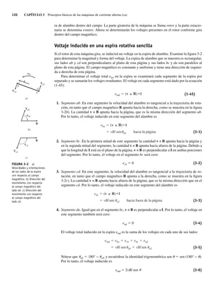 120 CAPÍTULO 3 Principios básicos de las máquinas de corriente alterna (ca)
ra de alambre dentro del campo. La parte giratoria de la máquina se llama rotor y la parte estacio-
naria se denomina estator. Ahora se determinarán los voltajes presentes en el rotor conforme gira
dentro del campo magnético.
Voltaje inducido en una espira rotativa sencilla
Si el rotor de esta máquina gira, se inducirá un voltaje en la espira de alambre. Examine la figura 3-2
para determinar la magnitud y forma del voltaje. La espira de alambre que se muestra es rectangular,
sus lados ab y cd son perpendiculares al plano de esta página y sus lados bc y da son paralelos al
plano de esta página. El campo magnético es constante y uniforme y tiene una dirección de izquier-
da a derecha de esta página.
Para determinar el voltaje total etot en la espira se examinará cada segmento de la espira por
separado y se sumarán los voltajes resultantes. El voltaje en cada segmento está dado por la ecuación
(1-45):
eind (v ) • l (1-45)
1. Segmento ab. En este segmento la velocidad del alambre es tangencial a la trayectoria de rota-
ción, en tanto que el campo magnético B apunta hacia la derecha, como se muestra en la figura
3-2b). La cantidad v × B apunta hacia la página, que es la misma dirección del segmento ab.
Por lo tanto, el voltaje inducido en este segmento del alambre es
vBl sen ab hacia la página
eba (v ) • l
(3-1)
2. Segmento bc. En la primera mitad de este segmento la cantidad v × B apunta hacia la página y
en la segunda mitad del segmento, la cantidad v × B apunta hacia afuera de la página. Debido a
que la longitud de I está en el plano de la página, v × B es perpendicular a I en ambas porciones
del segmento. Por lo tanto, el voltaje en el segmento bc será cero:
ecb 5 0 (3-2)
3. Segmento cd. En este segmento, la velocidad del alambre es tangencial a la trayectoria de ro-
tación, en tanto que el campo magnético B apunta a la derecha, como se muestra en la figura
3-2c). La cantidad v × B apunta hacia afuera de la página, que es la misma dirección que en el
segmento cd. Por lo tanto, el voltaje inducido en este segmento del alambre es
vBlsen cd hacia fuera de la página
edc (v B) • l
(3-3)
4. Segmento da. Igual que en el segmento bc, v × B es perpendicular a I. Por lo tanto, el voltaje en
este segmento también será cero:
ead 5 0 (3-4)
El voltaje total inducido en la espira eind es la suma de los voltajes en cada uno de sus lados:
vBl sen ab vBlsen cd
eind eba ecb edc ead
(3-5)
Nótese que uab 5 180° − ucd, y recuérdese la identidad trigonométrica sen u 5 sen (180° − u).
Por lo tanto, el voltaje inducido es
eind 5 2vBl sen u (3-6)
FIGURA 3-2 a)
Velocidades y orientaciones
de los lados de la espira
con respecto al campo
magnético. b) Dirección del
movimiento con respecto
al campo magnético del
lado ab. c) Dirección del
movimiento con respecto
al campo magnético del
lado cd.
Vcd
V
u
u
ab
ab
cd
c)
b)
a)
B
B
c
Vcd
Vab
v
r
m
d
b
a
03_Chapman 03.indd 120
03_Chapman 03.indd 120 10/10/11 13:14:45
10/10/11 13:14:45
 