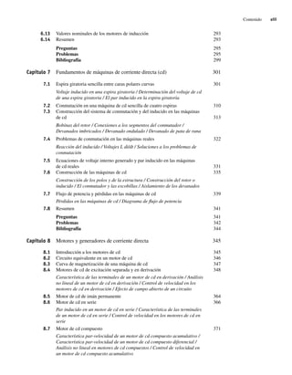Contenido xiii
6.13 Valores nominales de los motores de inducción 293
6.14 Resumen 293
Preguntas 295
Problemas 295
Bibliografía 299
Capítulo 7 Fundamentos de máquinas de corriente directa (cd) 301
7.1 Espira giratoria sencilla entre caras polares curvas 301
Voltaje inducido en una espira giratoria / Determinación del voltaje de cd
de una espira giratoria / El par inducido en la espira giratoria
7.2 Conmutación en una máquina de cd sencilla de cuatro espiras 310
7.3 Construcción del sistema de conmutación y del inducido en las máquinas
de cd 313
Bobinas del rotor / Conexiones a los segmentos del conmutador /
Devanados imbricados / Devanado ondulado / Devanado de pata de rana
7.4 Problemas de conmutación en las máquinas reales 322
Reacción del inducido / Voltajes L di/dt / Soluciones a los problemas de
conmutación
7.5 Ecuaciones de voltaje interno generado y par inducido en las máquinas
de cd reales 331
7.6 Construcción de las máquinas de cd 335
Construcción de los polos y de la estructura / Construcción del rotor o
inducido / El conmutador y las escobillas / Aislamiento de los devanados
7.7 Flujo de potencia y pérdidas en las máquinas de cd 339
Pérdidas en las máquinas de cd / Diagrama de flujo de potencia
7.8 Resumen 341
Preguntas 341
Problemas 342
Bibliografía 344
Capítulo 8 Motores y generadores de corriente directa 345
8.1 Introducción a los motores de cd 345
8.2 Circuito equivalente en un motor de cd 346
8.3 Curva de magnetización de una máquina de cd 347
8.4 Motores de cd de excitación separada y en derivación 348
Característica de las terminales de un motor de cd en derivación / Análisis
no lineal de un motor de cd en derivación / Control de velocidad en los
motores de cd en derivación / Efecto de campo abierto de un circuito
8.5 Motor de cd de imán permanente 364
8.6 Motor de cd en serie 366
Par inducido en un motor de cd en serie / Característica de las terminales
de un motor de cd en serie / Control de velocidad en los motores de cd en
serie
8.7 Motor de cd compuesto 371
Característica par-velocidad de un motor de cd compuesto acumulativo /
Característica par-velocidad de un motor de cd compuesto diferencial /
Análisis no lineal en motores de cd compuestos / Control de velocidad en
un motor de cd compuesto acumulativo
00_Chapman Prelim.indd xiii
00_Chapman Prelim.indd xiii 31/12/69 18:05:32
31/12/69 18:05:32
 