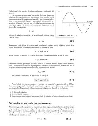 3.1 Espira sencilla en un campo magnético uniforme 121
En la figura 3-3 se muestra el voltaje resultante eind en función del
tiempo.
Hay otra manera de expresar la ecuación (3-6), que claramente
relaciona el comportamiento de una pequeña espira sencilla con el
comportamiento de las máquinas de ca reales que son más grandes.
Una vez más examine la figura 3-1 para deducir esta expresión al-
ternativa. Si la espira rota con una velocidad angular constante v,
entonces el ángulo u de la espira se incrementará linealmente con el
tiempo. En otras palabras,
u 5 vt
Además, la velocidad tangencial v de las orillas de la espira se puede
expresar como
v 5 rv (3-7)
donde r es el radio del eje de rotación desde la orilla de la espira y v es la velocidad angular de la
espira. Sustituyendo estas expresiones en la ecuación (3-6) se tiene
eind 5 2rvBl sen vt (3-8)
Nótese también en la figura 3-1b) que el área A de la espira es justamente 2rl. Por lo tanto,
eind 5 ABv sen vt (3-9)
Finalmente, observe que el flujo máximo a través de la espira se presenta cuando ésta es perpendi-
cular a las líneas de densidad del flujo magnético. Este flujo es simplemente el producto del área de
la superficie de la espira y de la densidad del flujo a través de la espira.
fmáx 5 AB (3-10)
Por lo tanto, la forma final de la ecuación del voltaje es
eind 5 fmáxv sen vt (3-11)
Así, el voltaje generado en la espira es senoidal y su magnitud es igual al producto del flujo
dentro de la máquina y la velocidad de rotación de la máquina. Esto también es cierto en las máqui-
nas de ca reales. En general, el voltaje en cualquier máquina real depende de tres factores:
1. El flujo en la máquina.
2. La velocidad de rotación.
3. Una constante que representa la construcción de la máquina (el número de espiras, etcétera).
Par inducido en una espira que porta corriente
Ahora suponga que la espira rotor se encuentra en algún ángulo arbitrario u con respecto al campo
magnético y que una corriente i fluye en la espira, tal como se muestra en la figura 3-4. Si hay un
flujo de corriente en la espira, entonces se inducirá un par en el alambre de la espira. Examine la
figura 3-5 para determinar la magnitud y dirección del par. La fuerza en cada segmento de la espira
está dada por la ecuación (1-43),
F 5 i(l × B) (1-43)
FIGURA 3-3 Gráﬁca de eind y u.
eind, V
, radianes
u
––
2
–––
2
3 2
03_Chapman 03.indd 121
03_Chapman 03.indd 121 10/10/11 13:14:45
10/10/11 13:14:45
 